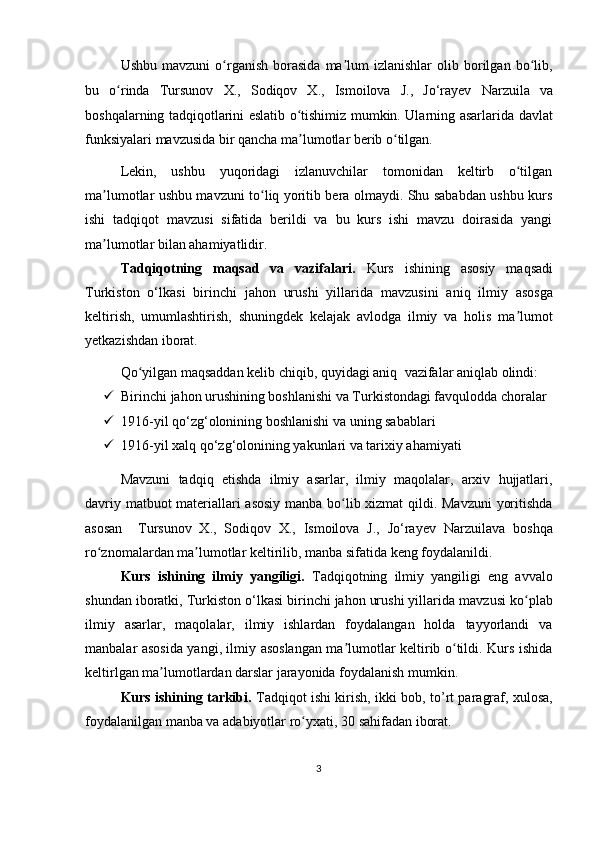 Ushbu  mavzuni   o rganish  borasida   ma lum  izlanishlar  olib  borilgan  bo lib,ʻ ʼ ʻ
bu   o rinda  	
ʻ Tursunov   X.,   Sodiqov   X.,   Ismoilova   J.,   Jo‘rayev   Narzuila   va
boshqalarning tadqiqotlarini eslatib o tishimiz mumkin. Ularning asarlarida  	
ʻ d avlat
funksiyalari   mavzusida bir qancha ma lumotlar berib o tilgan.
ʼ ʻ
Lekin,   ushbu   yuqoridagi   izlanuvchilar   tomonidan   keltirb   o tilgan	
ʻ
ma lumotlar ushbu mavzuni to liq yoritib bera olmaydi. Shu sababdan ushbu kurs	
ʼ ʻ
ishi   tadqiqot   mavzusi   sifatida   berildi   va   bu   kurs   ishi   mavzu   doirasida   yangi
ma lumotlar bilan ahamiyatlidir. 
ʼ
Tadqiqotning   maqsad   va   vazifalari.   Kurs   ishining   asosiy   maqsadi
Turkiston   o‘lkasi   birinchi   jahon   urushi   yillarida   mavzusini   aniq   ilmiy   asosga
keltirish,   umumlashtirish,   shuningdek   kelajak   avlodga   ilmiy   va   holis   ma lumot	
ʼ
yetkazishdan iborat. 
Qo yilgan maqsaddan kelib chiqib, quyidagi aniq 	
ʻ   vazifalar aniqlab olindi:
 Birinchi jahon urushining boshlanishi va Turkistondagi favqulodda choralar
 1916-yil qo‘zg‘olonining boshlanishi va uning sabablari
 1916-yil xalq qo‘zg‘olonining yakunlari va tarixiy ahamiyati
Mavzuni   tadqiq   etishda   ilmiy   asarlar,   ilmiy   maqolalar,   arxiv   hujjatlari,
davriy matbuot materiallari asosiy manba bo lib xizmat  qildi. Mavzuni  yoritishda	
ʻ
asosan     Tursunov   X.,   Sodiqov   X.,   Ismoilova   J.,   Jo‘rayev   Narzuila va   boshqa
ro znomalardan ma lumotlar keltirilib, manba sifatida keng foydalanildi.	
ʻ ʼ
Kurs   ishining   ilmiy   yangiligi.   Tadqiqotning   ilmiy   yangiligi   eng   avvalo
shundan iboratki,  Turkiston o‘lkasi birinchi jahon urushi yillarida  mavzusi ko plab	
ʻ
ilmiy   asarlar,   maqolalar,   ilmiy   ishlardan   foydalangan   holda   tayyorlandi   va
manbalar asosida yangi, ilmiy asoslangan ma lumotlar keltirib o tildi. Kurs ishida	
ʼ ʻ
keltirlgan ma lumotlardan darslar jarayonida foydalanish mumkin. 	
ʼ
Kurs ishining tarkibi.   Tadqiqot ishi kirish,   ikki   bob,   to’rt   paragraf, xulosa,
foydalanilgan manba va adabiyotlar ro yxati	
ʻ , 30 sahifadan  iborat.
3
