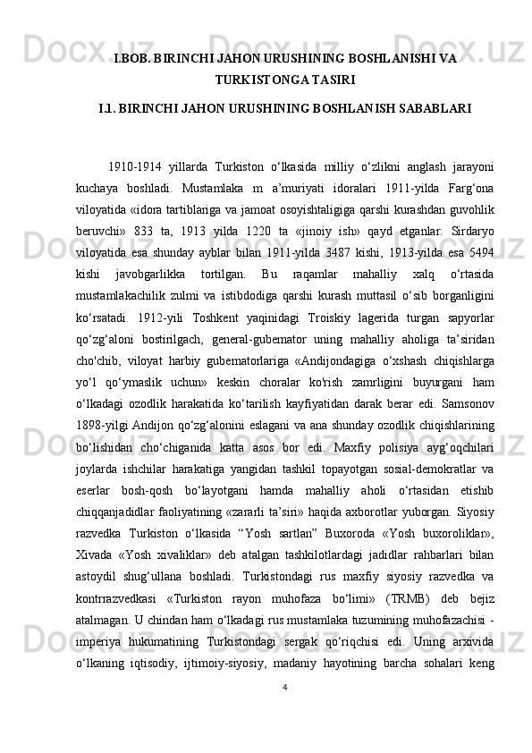 I.BOB. BIRINCHI JAHON URUSHINING BOSHLANISHI VA
TURKISTONGA TASIRI
I.1. BIRINCHI JAHON URUSHINING BOSHLANISH SABABLARI
1910-1914   yillarda   Turkiston   o‘lkasida   milliy   o‘zlikni   anglash   jarayoni
kuchaya   boshladi.   Mustamlaka   m   a’muriyati   idoralari   1911-yilda   Farg‘ona
viloyatida «idora tartiblariga va jamoat osoyishtaligiga qarshi kurashdan guvohlik
beruvchi»   833   ta,   1913   yilda   1220   ta   «jinoiy   ish»   qayd   etganlar.   Sirdaryo
viloyatida   esa   shunday   ayblar   bilan   1911-yilda   3487   kishi,   1913-yilda   esa   5494
kishi   javobgarlikka   tortilgan.   Bu   raqamlar   mahalliy   xalq   o‘rtasida
mustamlakachilik   zulmi   va   istibdodiga   qarshi   kurash   muttasil   o‘sib   borganligini
ko‘rsatadi.   1912-yili   Toshkent   yaqinidagi   Troiskiy   lagerida   turgan   sapyorlar
qo‘zg‘aloni   bostirilgach,   general-gubemator   uning   mahalliy   aholiga   ta’siridan
cho'chib,   viloyat   harbiy   gubematorlariga   «Andijondagiga   o‘xshash   chiqishlarga
yo‘l   qo‘ymaslik   uchun»   keskin   choralar   ko'rish   zamrligini   buyurgani   ham
o‘lkadagi   ozodlik   harakatida   ko‘tarilish   kayfiyatidan   darak   berar   edi.   Samsonov
1898-yilgi Andijon qo‘zg‘alonini eslagani va ana shunday ozodlik chiqishlarining
bo‘lishidan   cho‘chiganida   katta   asos   bor   edi.   Maxfiy   polisiya   ayg‘oqchilari
joylarda   ishchilar   harakatiga   yangidan   tashkil   topayotgan   sosial-demokratlar   va
eserlar   bosh-qosh   bo‘layotgani   hamda   mahalliy   aholi   o‘rtasidan   etishib
chiqqanjadidlar faoliyatining «zararli ta’siri» haqida axborotlar yuborgan. Siyosiy
razvedka   Turkiston   o‘lkasida   “Yosh   sartlan”   Buxoroda   «Yosh   buxoroliklar»,
Xivada   «Yosh   xivaliklar»   deb   atalgan   tashkilotlardagi   jadidlar   rahbarlari   bilan
astoydil   shug‘ullana   boshladi.   Turkistondagi   rus   maxfiy   siyosiy   razvedka   va
kontrrazvedkasi   «Turkiston   rayon   muhofaza   bo‘limi»   (TRMB)   deb   bejiz
atalmagan. U chindan ham o‘lkadagi rus mustamlaka tuzumining muhofazachisi -
imperiya   hukumatining   Turkistondagi   sergak   qo‘riqchisi   edi.   Uning   arxivida
o‘lkaning   iqtisodiy,   ijtimoiy-siyosiy,   madaniy   hayotining   barcha   sohalari   keng
4