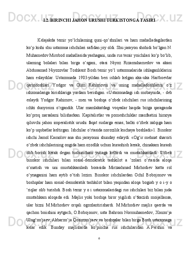 I.2. BIRINCHI JAHON URUSHI TURKISTONGA TASIRI
Kelajakda   temir   yo‘lchilaming   quni-qo‘shnilari   va   ham   mahalladagilardan
ko‘p kishi shu ustaxona ishchilari safidan joy oldi. Shu jarayon shohidi bo‘lgan N.
Muhamedov Mirobod mahallasida yashagani, unda rus temir yoichilari ko‘p bo‘lib,
ulaming   bolalari   bilan   birga   o‘sgani,   otasi   Niyoz   Rizamuhamedov   va   akasi
Abdusamad Niyozovlar Toshkent Bosh temir yo‘l ustaxonalarida ishlaganliklarini
ham   eslaydilar.   Ustaxonada   1903-yildan   beri   ishlab   kelgan   aka-uka   Haitboevlar
qarindoshlari   Yodgor   va   Olim   Rahimovni   va   uning   mahalladoshlarini   o‘z
ishxonalariga kirishlariga yordam berishgan. «Ustaxonadagi ish mobaynida, - deb
eslaydi   Yodgor   Rahimov,   -   men   va   boshqa   o‘zbek   ishchilari   rus   ishchilarining
ichki   dunyosini   o‘rgandik.   Ular   mamlakatdagi   voqealar   haqida   bizga   qaraganda
ko‘proq   narsalami   bilisharkan.   Kapitalistlar   va   pomeshchiklar   manfaatini   himoya
qiluvchi   jahon   imperalistik   urushi   faqat   ruslarga   emas,   balki   o‘zbek   xalqiga   ham
ko‘p uqubatlar keltirgan. Ishchilar o‘rtasida norozilik kuchaya boshladi»1. Binokor
ishchi Jamol Kamolov ana shu jarayonni shunday eslaydi: «Og‘ir mehnat sharoiti
o‘zbek ishchilarining ongida ham ozodlik uchun kurashish kerak, chinakam kurash
olib   borish   kerak   degan   tushunchani   yuzaga   keltirdi   va   mustahkamladi.   0‘zbek
binokor   ishchilari   bilan   sosial-demokratik   tashkilot   a   ’zolari   o‘rtasida   aloqa
o‘matish   va   uni   mustahkamlash   borasida   Mirzaahmad   Mirhodiev   katta   rol
o‘ynaganini   ham   aytib   o‘tish   lozim.   Binokor   ishchilardan   Ochil   Bobojonov   va
boshqalar   ham   sosial-demokratik   tashkilot   bilan   yaqindan   aloqa   bogiab   y   o   i-y   o
‘riqlar olib turishdi. Bosh temir y o i ustaxonalaridagi rus ishchilari biz bilan juda
mustahkam   aloqada   edi.   Majlis   yoki   boshqa   biror   yigilish   o‘tkazish   moijallansa,
ular   bizni   M.Mirhodiev   orqali   ogoxlantirishardi.   M.Mirhodiev   majlis   qaerda   va
qachon   boiishini   aytgach,   O.Bobojonov,   usta   Bahrom   Normuhamedov,   Xonxo‘ja
Ulug‘xo‘jaev, Akbarxo‘ja Qosimxo‘jaev va boshqalar bilan birga Bosh ustaxonaga
kelar   edik.   Bunday   majlislarda   ko‘pincha   rus   ishchilaridan   A.Pershin   va
6 