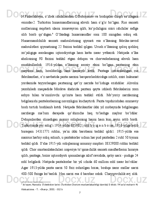 N.Finkelshteyn, o‘zbek ishchilaridan O.Bobojonov va boshqalar chiqib so‘zlagani
esimda»2.   Turkiston   hunarmandlarining   ahvoli   ham   o’g’ir   bo’lgan.   Rus   sanoati
mollarining   raqobati   ulami   xonavayron   qilib,   ko‘pchiligini   oxiri   ishchilar   safiga
olib   borib   qo‘shgan. 4
  O’lkadagi   hunarmandlar   soni   100   mingdan   oshiq   edi.
Hunarmandchilik   sanoati   mahsulotining   qiymati   esa   o’lkaning   fabrika-zavod
mahsulotlari qiymatining 22 foizini tashkil qilgan. Urush o‘lkaning qoloq qishloq
xo‘jaligiga   asoslangan   iqtisodiyotiga   ham   katta   zarar   yetkazdi.   Natijada   o‘lka
aholisining   90   foizini   tashkil   etgan   dehqon   va   chorvadorlaming   ahvoli   ham
mushkullashdi.   1916-yildan   o‘lkaning   asosiy   ekini   bo‘lgan   paxtaning   ekin
maydoni   ham,   hosildorligi   ham   kamayib   ketdi.   Paxtaga   ixtisoslashgan   rus
fabrikantlari, o‘z navbatida paxta narxini barqarorlashtirishga intilib, oxiri hukumat
yordamida   tayyorlangan   paxtaning   qat’iy   narxda   bo‘lishiga   erishdilar.   Ahvolni
yaxshilash   maqsadida   Moskva   shahrida   paxtani   qayta   ishlash   fabrikalarini   xom
ashyo   bilan   ta’minlovchi   qo‘mita   ham   tashkil   etildi.   Me’yoriy   narxlaming
belgilanishi paxtakorlaming noroziligini kuchaytirdi. Paxta topshirishdan ommaviy
bosh tortish boshlanib ketdi. Natijada fabrikantlar ikki yil mobaynida belgilangan
narxlarga   ma’lum   darajada   qo‘shimcha   haq   to‘lashga   majbur   bo‘ldilar.
Dehqonlardan   olinadigan   rasmiy   soliqlaming   hajmi   ham   kun   sayin   ortib   bordi.
Turkistonda yer solig‘i 1914-yilda 6859021 rubl b o ig a n b o isa, 1916-yilga kelib
buraqam   14311771   rublni,   ya’ni   ikki   barobami   tashkil   qildi1.   1915-yilda   esa
maxsus harbiy soliq solinib, u paxtakorlar uchun har pud paxtadan 2 rubl 50 tiyinni
tashkil qildi. 0‘sha 1915-yili soliqlaming umumiy miqdori 38329000 rublni tashkil
qildi. Chor mustamlakachilari imperiya to‘qimachilik sanoati manfaatlarini himoya
qilib, paxtaga, bozor iqtisodiyoti qonunlariga xilof ravishda, qatiy narx - pudiga 24
mbl   belgiladi.   Natijada   paxtakorlar   bir   yil   ichida   60   million   mbl   zarar   ko‘rdilar.
Agar   1913-yilda   paxta   narxi   50   foiz   oshirilgan   boisa,   boshqa   zamr   mollar   narxi
400-500 foizga ko‘tarildi. Non narxi esa 6 barobar oshdi. Chayqovchilik avj oldi.
4
  Jo‘rayev, Narzuila. O‘zbekiston tarixi: (Turkiston Chorizm mustamlakachiligi davrida) 1-kitob / M as’ul muharrir N.
Abduazizova. - Т.: «Sharq», 2011. - 552 b
7 