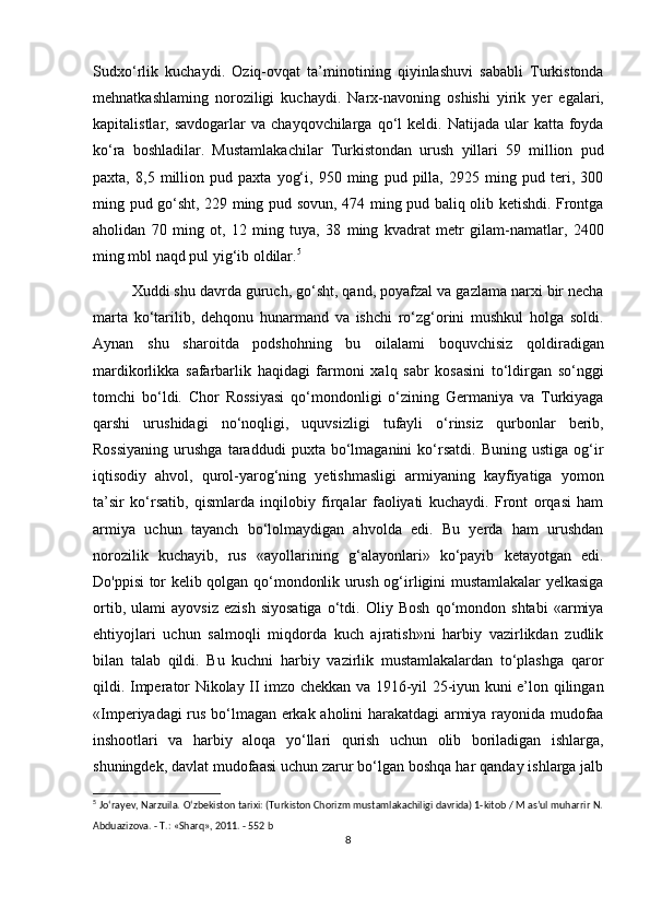 Sudxo‘rlik   kuchaydi.   Oziq-ovqat   ta’minotining   qiyinlashuvi   sababli   Turkistonda
mehnatkashlaming   noroziligi   kuchaydi.   Narx-navoning   oshishi   yirik   yer   egalari,
kapitalistlar,  savdogarlar   va  chayqovchilarga  qo‘l   keldi.  Natijada  ular   katta  foyda
ko‘ra   boshladilar.   Mustamlakachilar   Turkistondan   urush   yillari   59   million   pud
paxta,   8,5   million   pud   paxta   yog‘i,   950   ming   pud   pilla,   2925   ming   pud   teri,   300
ming pud go‘sht, 229 ming pud sovun, 474 ming pud baliq olib ketishdi. Frontga
aholidan   70   ming   ot,   12   ming   tuya,   38   ming   kvadrat   metr   gilam-namatlar,   2400
ming mbl naqd pul yig‘ib oldilar. 5
Xuddi shu davrda guruch, go‘sht, qand, poyafzal va gazlama narxi bir necha
marta   ko‘tarilib,   dehqonu   hunarmand   va   ishchi   ro‘zg‘orini   mushkul   holga   soldi.
Aynan   shu   sharoitda   podshohning   bu   oilalami   boquvchisiz   qoldiradigan
mardikorlikka   safarbarlik   haqidagi   farmoni   xalq   sabr   kosasini   to‘ldirgan   so‘nggi
tomchi   bo‘ldi.   Chor   Rossiyasi   qo‘mondonligi   o‘zining   Germaniya   va   Turkiyaga
qarshi   urushidagi   no‘noqligi,   uquvsizligi   tufayli   o‘rinsiz   qurbonlar   berib,
Rossiyaning   urushga   taraddudi   puxta  bo‘lmaganini   ko‘rsatdi.   Buning  ustiga   og‘ir
iqtisodiy   ahvol,   qurol-yarog‘ning   yetishmasligi   armiyaning   kayfiyatiga   yomon
ta’sir   ko‘rsatib,   qismlarda   inqilobiy   firqalar   faoliyati   kuchaydi.   Front   orqasi   ham
armiya   uchun   tayanch   bo‘lolmaydigan   ahvolda   edi.   Bu   yerda   ham   urushdan
norozilik   kuchayib,   rus   «ayollarining   g‘alayonlari»   ko‘payib   ketayotgan   edi.
Do'ppisi tor kelib qolgan qo‘mondonlik urush og‘irligini mustamlakalar yelkasiga
ortib,   ulami   ayovsiz   ezish   siyosatiga   o‘tdi.   Oliy   Bosh   qo‘mondon   shtabi   «armiya
ehtiyojlari   uchun   salmoqli   miqdorda   kuch   ajratish»ni   harbiy   vazirlikdan   zudlik
bilan   talab   qildi.   Bu   kuchni   harbiy   vazirlik   mustamlakalardan   to‘plashga   qaror
qildi. Imperator Nikolay II imzo chekkan va 1916-yil 25-iyun kuni e’lon qilingan
«Imperiyadagi rus bo‘lmagan erkak aholini harakatdagi armiya rayonida mudofaa
inshootlari   va   harbiy   aloqa   yo‘llari   qurish   uchun   olib   boriladigan   ishlarga,
shuningdek, davlat mudofaasi uchun zarur bo‘lgan boshqa har qanday ishlarga jalb
5
  Jo‘rayev, Narzuila. O‘zbekiston tarixi: (Turkiston Chorizm mustamlakachiligi davrida) 1-kitob / M as’ul muharrir N.
Abduazizova. - Т.: «Sharq», 2011. - 552 b
8 