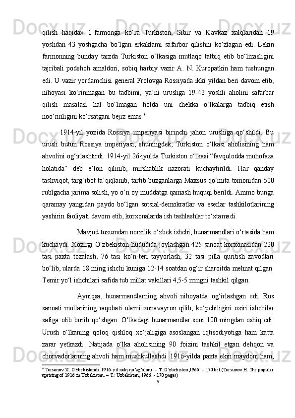 qilish   haqida»   1-farmonga   ko‘ra   Turkiston,   Sibir   va   Kavkaz   xalqlaridan   19
yoshdan   43   yoshgacha   bo‘lgan   erkaklami   safarbor   qilishni   ko‘zlagan   edi.   Lekin
farmonning   bunday   tarzda   Turkiston   o‘lkasiga   mutlaqo   tatbiq   etib   bo‘lmasligini
tajribali   podshoh   amaldori,   sobiq   harbiy   vazir   A.   N.   Kuropatkin   ham   tushungan
edi. U vazir yordamchisi general Frolovga Rossiyada ikki yildan beri davom etib,
nihoyasi   ko‘rinmagan   bu   tadbimi,   ya’ni   urushga   19-43   yoshli   aholini   safarbar
qilish   masalasi   hal   bo‘lmagan   holda   uni   chekka   o‘lkalarga   tadbiq   etish
noo‘rinligini ko‘rsatgani bejiz emas. 6
1914-yil   yozida   Rossiya   imperiyasi   birinchi   jahon   urushiga   qo‘shildi.   Bu
urush   butun   Rossiya   imperiyasi,   shuningdek,   Turkiston   o‘lkasi   aholisining   ham
ahvolini og‘irlashtirdi. 1914-yil 26-iyulda Turkiston o‘lkasi “favqulodda muhofaza
holatida”   deb   e’lon   qilinib,   mirshablik   nazorati   kuchaytirildi.   Har   qanday
tashviqot, targ‘ibot ta’qiqlanib, tartib buzganlarga Maxsus qo‘mita tomonidan 500
rublgacha jarima solish, yo o‘n oy muddatga qamash huquqi berildi. Ammo bunga
qaramay   yangidan   paydo   bo‘lgan   sotsial-demokratlar   va   eserlar   tashkilotlarining
yashirin faoliyati davom etib, korxonalarda ish tashlashlar to‘xtamadi. 
Mavjud tuzumdan norzilik o‘zbek ishchi, hunarmandlari o‘rtasida ham
kuchaydi. Xozirgi O‘zbekiston hududida joylashgan 425 sanoat korxonasidan 220
tasi   paxta   tozalash,   76   tasi   ko‘n-teri   tayyorlash,   32   tasi   pilla   quritish   zavodlari
bo‘lib, ularda 18 ming ishchi kuniga 12-14 soatdan og‘ir sharoitda mehnat qilgan.
Temir yo‘l ishchilari safida tub millat vakillari 4,5-5 mingni tashkil qilgan. 
Ayniqsa,   hunarmandlarning   ahvoli   nihoyatda   og‘irlashgan   edi.   Rus
sanoati   mollarining   raqobati   ularni   xonavayron   qilib,   ko‘pchiligini   oxiri   ishchilar
safiga   olib   borib   qo‘shgan.   O‘lkadagi   hunarmandlar   soni   100  mingdan   oshiq   edi.
Urush   o‘lkaning   qoloq   qishloq   xo‘jaligiga   asoslangan   iqtisodiyotiga   ham   katta
zarar   yetkazdi.   Natijada   o‘lka   aholisining   90   foizini   tashkil   etgan   dehqon   va
chorvadorlarning ahvoli ham mushkullashdi. 1916-yilda paxta ekin maydoni ham,
6
  Tursunov X. O’zbekistonda 1916-yil xalq qo’zg’oloni. – T.:O’zbekiston,1966. – 170 bet (Tursunov H. The popular
uprising of 1916 in Uzbekistan. – T.: Uzbekistan, 1966. - 170 pages)
9