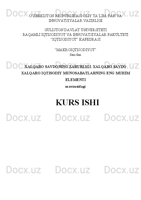 O’ZBEKISTON RESPUBLIKASI OLIY TA’LIM, FAN VA
INNOVATSIYALAR VAZIRLIGI
GULISTON DAVLAT UNIVERSITETI
RAQAMLI IQTISODIYOT VA INNOVATSIYALAR FAKULTETI
“IQTISODIYOT” KAFEDRASI
“MAKROIQTISODIYOT” 
fanidan
XALQARO SAVDONING ZARURLIGI. XALQARO SAVDO
XALQARO IQTISODIY MUNOSABATLARNING ENG MUHIM
ELEMENTI
mavzusidagi
KURS ISHI 