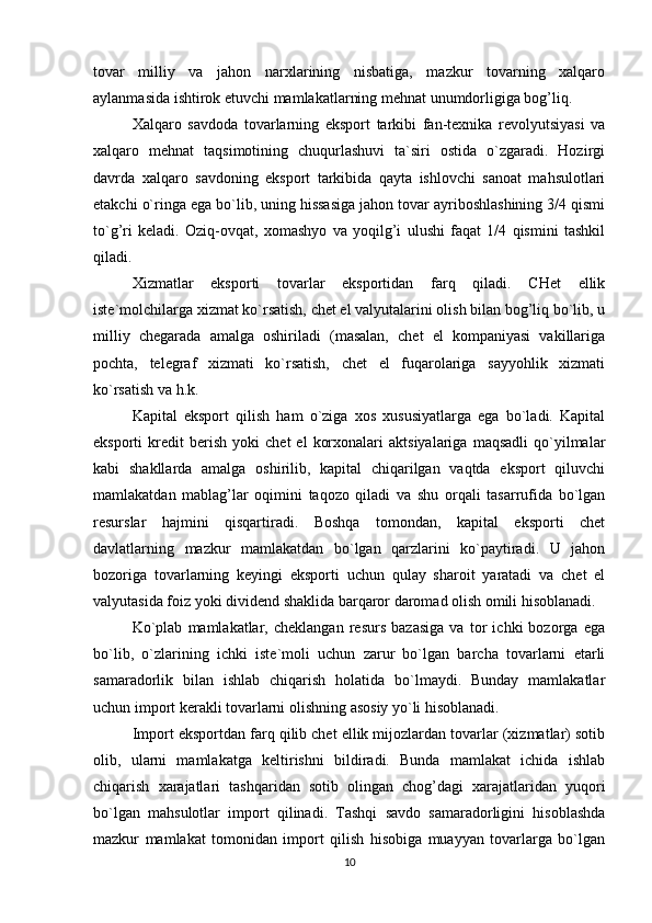 tovar   milliy   va   jahon   narxlarining   nisbatiga,   mazkur   tovarning   xalqaro
aylanmasida ishtirok etuvchi mamlakatlarning mehnat unumdorligiga bog’liq.
Xalqaro   savdoda   tovarlarning   eksport   tarkibi   fan-texnika   revolyutsiyasi   va
xalqaro   mehnat   taqsimotining   chuqurlashuvi   ta`siri   ostida   o`zgaradi.   Hozirgi
davrda   xalqaro   savdoning   eksport   tarkibida   qayta   ishlovchi   sanoat   mahsulotlari
etakchi o`ringa ega bo`lib, uning hissasiga jahon tovar ayriboshlashining 3/4 qismi
to`g’ri   keladi.   Oziq-ovqat,   xomashyo   va   yoqilg’i   ulushi   faqat   1/4   qismini   tashkil
qiladi.
Xizmatlar   eksporti   tovarlar   eksportidan   farq   qiladi.   CHet   ellik
iste`molchilarga xizmat ko`rsatish, chet el valyutalarini olish bilan bog’liq bo`lib, u
milliy   chegarada   amalga   oshiriladi   (masalan,   chet   el   kompaniyasi   vakillariga
pochta,   telegraf   xizmati   ko`rsatish,   chet   el   fuqarolariga   sayyohlik   xizmati
ko`rsatish va h.k.
Kapital   eksport   qilish   ham   o`ziga   xos   xususiyatlarga   ega   bo`ladi.   Kapital
eksporti   kredit   berish   yoki   chet   el   korxonalari   aktsiyalariga   maqsadli   qo`yilmalar
kabi   shakllarda   amalga   oshirilib,   kapital   chiqarilgan   vaqtda   eksport   qiluvchi
mamlakatdan   mablag’lar   oqimini   taqozo   qiladi   va   shu   orqali   tasarrufida   bo`lgan
resurslar   hajmini   qisqartiradi.   Boshqa   tomondan,   kapital   eksporti   chet
davlatlarning   mazkur   mamlakatdan   bo`lgan   qarzlarini   ko`paytiradi.   U   jahon
bozoriga   tovarlarning   keyingi   eksporti   uchun   qulay   sharoit   yaratadi   va   chet   el
valyutasida foiz yoki dividend shaklida barqaror daromad olish omili hisoblanadi.
Ko`plab   mamlakatlar,   cheklangan   resurs   bazasiga   va   tor   ichki   bozorga   ega
bo`lib,   o`zlarining   ichki   iste`moli   uchun   zarur   bo`lgan   barcha   tovarlarni   etarli
samaradorlik   bilan   ishlab   chiqarish   holatida   bo`lmaydi.   Bunday   mamlakatlar
uchun import kerakli tovarlarni olishning asosiy yo`li hisoblanadi.
Import eksportdan farq qilib chet ellik mijozlardan tovarlar (xizmatlar) sotib
olib,   ularni   mamlakatga   keltirishni   bildiradi.   Bunda   mamlakat   ichida   ishlab
chiqarish   xarajatlari   tashqaridan   sotib   olingan   chog’dagi   xarajatlaridan   yuqori
bo`lgan   mahsulotlar   import   qilinadi.   Tashqi   savdo   samaradorligini   hisoblashda
mazkur   mamlakat   tomonidan   import   qilish   hisobiga   muayyan   tovarlarga   bo`lgan
10 