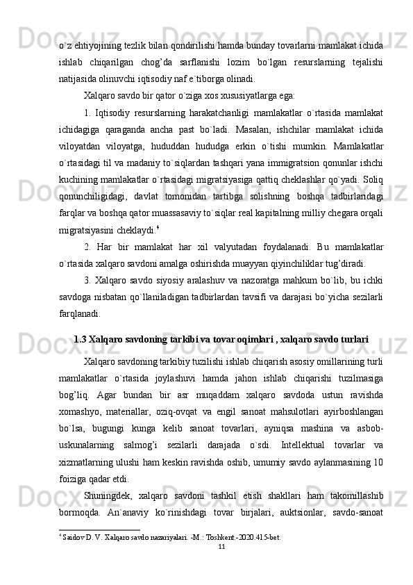 o`z ehtiyojining tezlik bilan qondirilishi hamda bunday tovarlarni mamlakat ichida
ishlab   chiqarilgan   chog’da   sarflanishi   lozim   bo`lgan   resurslarning   tejalishi
natijasida olinuvchi iqtisodiy naf e`tiborga olinadi.
Xalqaro savdo bir qator o`ziga xos xususiyatlarga ega:
1.   Iqtisodiy   resurslarning   harakatchanligi   mamlakatlar   o`rtasida   mamlakat
ichidagiga   qaraganda   ancha   past   bo`ladi.   Masalan,   ishchilar   mamlakat   ichida
viloyatdan   viloyatga,   hududdan   hududga   erkin   o`tishi   mumkin.   Mamlakatlar
o`rtasidagi til va madaniy to`siqlardan tashqari yana immigratsion qonunlar ishchi
kuchining mamlakatlar o`rtasidagi migratsiyasiga qattiq cheklashlar qo`yadi. Soliq
qonunchiligidagi,   davlat   tomonidan   tartibga   solishning   boshqa   tadbirlaridagi
farqlar va boshqa qator muassasaviy to`siqlar real kapitalning milliy chegara orqali
migratsiyasini cheklaydi. 4
2.   Har   bir   mamlakat   har   xil   valyutadan   foydalanadi.   Bu   mamlakatlar
o`rtasida xalqaro savdoni amalga oshirishda muayyan qiyinchiliklar tug’diradi.
3.   Xalqaro   savdo   siyosiy   aralashuv   va   nazoratga   mahkum   bo`lib,   bu   ichki
savdoga nisbatan qo`llaniladigan tadbirlardan tavsifi va darajasi  bo`yicha sezilarli
farqlanadi.
1.3 Xalqaro savdoning tarkibi va tovar oqimlari , xalqaro savdo turlari
Xalqaro savdoning tarkibiy tuzilishi ishlab chiqarish asosiy omillarining turli
mamlakatlar   o`rtasida   joylashuvi   hamda   jahon   ishlab   chiqarishi   tuzilmasiga
bog’liq.   Agar   bundan   bir   asr   muqaddam   xalqaro   savdoda   ustun   ravishda
xomashyo,   materiallar,   oziq-ovqat   va   engil   sanoat   mahsulotlari   ayirboshlangan
bo`lsa,   bugungi   kunga   kelib   sanoat   tovarlari,   ayniqsa   mashina   va   asbob-
uskunalarning   salmog’i   sezilarli   darajada   o`sdi.   Intellektual   tovarlar   va
xizmatlarning ulushi ham keskin ravishda oshib, umumiy savdo aylanmasining 10
foiziga qadar etdi.
Shuningdek,   xalqaro   savdoni   tashkil   etish   shakllari   ham   takomillashib
bormoqda.   An`anaviy   ko`rinishdagi   tovar   birjalari,   auktsionlar,   savdo-sanoat
4
  Saidov D. V. Xalqaro savdo nazariyalari. -M.: Toshkent.-2020.415-bet.
11 