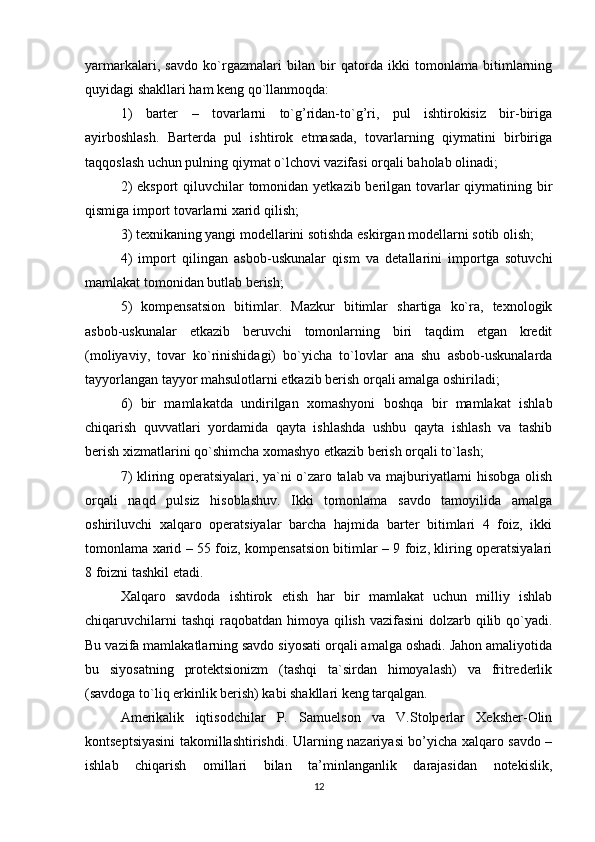 yarmarkalari,   savdo   ko`rgazmalari   bilan   bir   qatorda   ikki   tomonlama   bitimlarning
quyidagi shakllari ham keng qo`llanmoqda:
1)   barter   –   tovarlarni   to`g’ridan-to`g’ri,   pul   ishtirokisiz   bir-biriga
ayirboshlash.   Barterda   pul   ishtirok   etmasada,   tovarlarning   qiymatini   birbiriga
taqqoslash uchun pulning qiymat o`lchovi vazifasi orqali baholab olinadi;
2)  eksport  qiluvchilar  tomonidan yetkazib berilgan tovarlar  qiymatining bir
qismiga import tovarlarni xarid qilish;
3) texnikaning yangi modellarini sotishda eskirgan modellarni sotib olish;
4)   import   qilingan   asbob-uskunalar   qism   va   detallarini   importga   sotuvchi
mamlakat tomonidan butlab berish;
5)   kompensatsion   bitimlar.   Mazkur   bitimlar   shartiga   ko`ra,   texnologik
asbob-uskunalar   etkazib   beruvchi   tomonlarning   biri   taqdim   etgan   kredit
(moliyaviy,   tovar   ko`rinishidagi)   bo`yicha   to`lovlar   ana   shu   asbob-uskunalarda
tayyorlangan tayyor mahsulotlarni etkazib berish orqali amalga oshiriladi;
6)   bir   mamlakatda   undirilgan   xomashyoni   boshqa   bir   mamlakat   ishlab
chiqarish   quvvatlari   yordamida   qayta   ishlashda   ushbu   qayta   ishlash   va   tashib
berish xizmatlarini qo`shimcha xomashyo etkazib berish orqali to`lash;
7) kliring operatsiyalari, ya`ni o`zaro talab va majburiyatlarni hisobga olish
orqali   naqd   pulsiz   hisoblashuv.   Ikki   tomonlama   savdo   tamoyilida   amalga
oshiriluvchi   xalqaro   operatsiyalar   barcha   hajmida   barter   bitimlari   4   foiz,   ikki
tomonlama xarid – 55 foiz, kompensatsion bitimlar – 9 foiz, kliring operatsiyalari
8 foizni tashkil etadi.
Xalqaro   savdoda   ishtirok   etish   har   bir   mamlakat   uchun   milliy   ishlab
chiqaruvchilarni  tashqi  raqobatdan himoya qilish vazifasini  dolzarb qilib qo`yadi.
Bu vazifa mamlakatlarning savdo siyosati orqali amalga oshadi. Jahon amaliyotida
bu   siyosatning   protektsionizm   (tashqi   ta`sirdan   himoyalash)   va   fritrederlik
(savdoga to`liq erkinlik berish) kabi shakllari keng tarqalgan.
Amerikalik   iqtisodchilar   P.   Samuelson   va   V.Stolperlar   Xeksher-Olin
kontseptsiyasini takomillashtirishdi. Ularning nazariyasi bo’yicha xalqaro savdo –
ishlab   chiqarish   omillari   bilan   ta’minlanganlik   darajasidan   notekislik,
12 