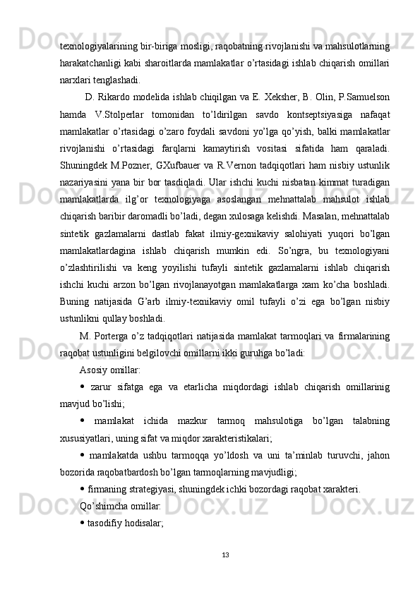 texnologiyalarining bir-biriga mosligi, raqobatning rivojlanishi va mahsulotlarning
harakatchanligi kabi sharoitlarda mamlakatlar o’rtasidagi ishlab chiqarish omillari
narxlari tenglashadi.
D. Rikardo modelida ishlab chiqilgan va E. Xeksher, B. Olin, P.Samuelson
hamda   V.Stolperlar   tomonidan   to’ldirilgan   savdo   kontseptsiyasiga   nafaqat
mamlakatlar  o’rtasidagi  o’zaro foydali  savdoni   yo’lga  qo’yish,  balki   mamlakatlar
rivojlanishi   o’rtasidagi   farqlarni   kamaytirish   vositasi   sifatida   ham   qaraladi.
Shuningdek   M.Pozner,   GXufbauer   va   R.Vernon   tadqiqotlari   ham   nisbiy   ustunlik
nazariyasini   yana  bir   bor   tasdiqladi.  Ular   ishchi   kuchi   nisbatan   kimmat  turadigan
mamlakatlarda   ilg’or   texnologiyaga   asoslangan   mehnattalab   mahsulot   ishlab
chiqarish baribir daromadli bo’ladi, degan xulosaga kelishdi. Masalan, mehnattalab
sintetik   gazlamalarni   dastlab   fakat   ilmiy-gexnikaviy   salohiyati   yuqori   bo’lgan
mamlakatlardagina   ishlab   chiqarish   mumkin   edi.   So’ngra,   bu   texnologiyani
o’zlashtirilishi   va   keng   yoyilishi   tufayli   sintetik   gazlamalarni   ishlab   chiqarish
ishchi   kuchi   arzon   bo’lgan   rivojlanayotgan   mamlakatlarga   xam   ko’cha   boshladi.
Buning   natijasida   G’arb   ilmiy-texnikaviy   omil   tufayli   o’zi   ega   bo’lgan   nisbiy
ustunlikni qullay boshladi.
M.  Porterga  o’z  tadqiqotlari   natijasida  mamlakat   tarmoqlari  va  firmalarining
raqobat ustunligini belgilovchi omillarni ikki guruhga bo’ladi:
Asosiy omillar:
   zarur   sifatga   ega   va   etarlicha   miqdordagi   ishlab   chiqarish   omillarinig
mavjud bo’lishi;
   mamlakat   ichida   mazkur   tarmoq   mahsulotiga   bo’lgan   talabning
xususiyatlari, uning sifat va miqdor xarakteristikalari;
   mamlakatda   ushbu   tarmoqqa   yo’ldosh   va   uni   ta’minlab   turuvchi,   jahon
bozorida raqobatbardosh bo’lgan tarmoqlarning mavjudligi;
  firmaning strategiyasi, shuningdek ichki bozordagi raqobat xarakteri.
Qo’shimcha omillar:
  tasodifiy hodisalar;
13 