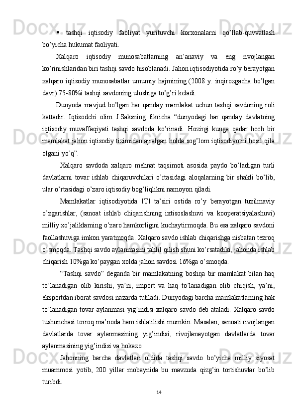    tashqi   iqtisodiy   faoliyat   yurituvchi   korxonalarni   qo’llab-quvvatlash
bo’yicha hukumat faoliyati.
Xalqaro   iqtisodiy   munosabatlarning   an’anaviy   va   eng   rivojlangan
ko’rinishlaridan biri tashqi savdo hisoblanadi. Jahon iqtisodiyotida ro’y berayotgan
xalqaro iqtisodiy  munosabatlar   umumiy  hajmining (2008 y.  inqirozgacha  bo’lgan
davr) 75-80%i tashqi savdoning ulushiga to’g’ri keladi.
Dunyoda   mavjud  bo’lgan  har   qanday   mamlakat   uchun   tashqi   savdoning   roli
kattadir.   Iqtisodchi   olim   J.Saksning   fikricha   “dunyodagi   har   qanday   davlatning
iqtisodiy   muvaffaqiyati   tashqi   savdoda   ko’rinadi.   Hozirgi   kunga   qadar   hech   bir
mamlakat jahon iqtisodiy tizimidan ajralgan holda sog’lom iqtisodiyotni hosil qila
olgani yo’q”.
Xalqaro   savdoda   xalqaro   mehnat   taqsimoti   asosida   paydo   bo’ladigan   turli
davlatlarni   tovar   ishlab   chiqaruvchilari   o’rtasidagi   aloqalarning   bir   shakli   bo’lib,
ular o’rtasidagi o’zaro iqtisodiy bog’liqlikni namoyon qiladi.
Mamlakatlar   iqtisodiyotida   ITI   ta’siri   ostida   ro’y   berayotgan   tuzilmaviy
o’zgarishlar,   (sanoat   ishlab   chiqarishning   ixtisoslashuvi   va   kooperatsiyalashuvi)
milliy xo’jaliklarning o’zaro hamkorligini kuchaytirmoqda. Bu esa xalqaro savdoni
faollashuviga imkon yaratmoqda. Xalqaro savdo ishlab chiqarishga nisbatan tezroq
o’smoqda. Tashqi savdo aylanmasini tahlil qilish shuni ko’rsatadiki, jahonda ishlab
chiqarish 10%ga ko’paygan xolda jahon savdosi 16%ga o’smoqda.
“Tashqi   savdo”   deganda   bir   mamlakatning   boshqa   bir   mamlakat   bilan   haq
to’lanadigan   olib   kirishi,   ya’ni,   import   va   haq   to’lanadigan   olib   chiqish,   ya’ni,
eksportdan iborat savdosi nazarda tutiladi. Dunyodagi barcha mamlakatlarning hak
to’lanadigan   tovar  aylanmasi  yig’indisi   xalqaro  savdo  deb  ataladi.   Xalqaro  savdo
tushunchasi torroq ma’noda ham ishlatilishi mumkin. Masalan, sanoati rivojlangan
davlatlarda   tovar   aylanmasining   yig’indisi,   rivojlanayotgan   davlatlarda   tovar
aylanmasining yig’indisi va hokazo
Jahonning   barcha   davlatlari   oldida   tashqi   savdo   bo’yicha   milliy   siyosat
muammosi   yotib,   200   yillar   mobaynida   bu   mavzuda   qizg’in   tortishuvlar   bo’lib
turibdi.
14 