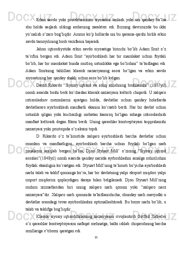 Erkin   savdo   yoki   protektsionizm   siyosatini   tanlash   yoki   uni   qanday   bo’lsa
shu   holda   saqlash   oldingi   asrlarning   xarakteri   edi.   Bizning   davrimizda   bu   ikki
yo’nalish o’zaro bog’liqdir. Ammo ko’p hollarda uni bu qarama-qarshi birlik erkin
savdo tamoyilining bosh vazifasini bajaradi.
Jahon   iqtisodiyotida   erkin   savdo   siyosatiga   birinchi   bo’lib   Adam   Smit   o’z
ta’rifini   bergan   edi.   Adam   Smit   “ayirboshlash   har   bir   mamlakat   uchun   foydali
bo’lib, har bir mamlakat  bunda mutloq ustunlikka ega bo’lishini” ta’kidlagan edi.
Adam   Smitning   tahlillari   klassik   nazariyaning   asosi   bo’lgan   va   erkin   savdo
siyosatining har qanday shakli uchun asos bo’lib kelgan.
David   Rikardo   “Siyosiy   iqtisod   va   soliq   solishning   boshlanishi”   (1817yil)
nomli asarida boshi berk ko’chadan klassik nazariyani keltirib chiqardi. U xalqaro
ixtisoslashuv   mezonlarini   ajratgan   holda,   davlatlar   uchun   qanday   holatlarda
davlatlararo   ayirboshlash   manfaatli   ekanini   ko’rsatib   berdi.   Har   bir   davlat   uchun
ustunlik   qilgan   yoki   kuchsizligi   nisbatan   kamroq   bo’lgan   sohaga   ixtisoslashish
manfaat  keltiradi  degan  fikrni   berdi.  Uning qarashlar   kontseptsiyasi   taqqoslanishi
nazariyasi yoki printsipida o’z aksini topdi.
D.   Rikardo   o’z   ta’limotida   xalqaro   ayirboshlash   barcha   davlatlar   uchun
mumkin   va   manfaatligini,   ayirboshlash   barcha   uchun   foydali   bo’lgan   narh
zonalarini   aniqlab   bergan   bo’lsa,   Djon   Styuart   Mill’   o’zining   “Siyosiy   iqtisod
asoslari”(1848yil) nomli asarida qanday narxda ayrboshlashni amalga oshirilishini
foydali ekanligini ko’rsatgan edi. Styuart Mill’ning ta’limoti bo’yicha ayirboshlash
narhi talab va taklif qonuniga ko’ra, har bir davlatning yalpi eksport miqdori yalpi
import   miqdorini   qoplaydigan   daraja   bilan   belgilanadi.   Djon   Styuart   Mill’ning
muhim   xizmatlaridan   biri   uning   xalqaro   narh   qonuni   yoki   “xalqaro   narx
nazariyasi”dir. Xalqaro narh qonunida ta’kidlanishicha,  shunday  narh mavjudki  u
davlatlar orasidagi tovar ayirboshlashni optimallashtiradi. Bu bozor narhi bo’lib, u
talab va taklifga bog’liqdir.
Klassik   siyosiy   iqtisodchilarning   nazariyasini   rivojlantirib   Gotfrid   Xaberler
o’z qarashlar kontseptsiyasini nafaqat mehnatga, balki ishlab chiqarishning barcha
omillariga e’tiborni qaratgan edi.
15 