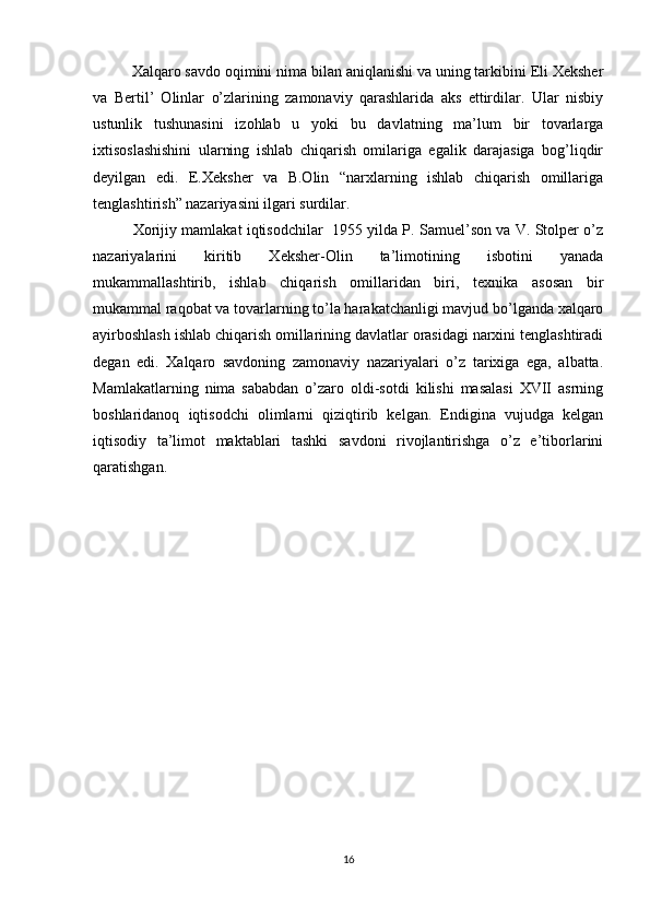 Xalqaro savdo oqimini nima bilan aniqlanishi va uning tarkibini Eli Xeksher
va   Bertil’   Olinlar   o’zlarining   zamonaviy   qarashlarida   aks   ettirdilar.   Ular   nisbiy
ustunlik   tushunasini   izohlab   u   yoki   bu   davlatning   ma’lum   bir   tovarlarga
ixtisoslashishini   ularning   ishlab   chiqarish   omilariga   egalik   darajasiga   bog’liqdir
deyilgan   edi.   E.Xeksher   va   B.Olin   “narxlarning   ishlab   chiqarish   omillariga
tenglashtirish” nazariyasini ilgari surdilar.
   Xorijiy mamlakat iqtisodchilar  1955 yilda P. Samuel’son va V. Stolper o’z
nazariyalarini   kiritib   Xeksher-Olin   ta’limotining   isbotini   yanada
mukammallashtirib,   ishlab   chiqarish   omillaridan   biri,   texnika   asosan   bir
mukammal raqobat va tovarlarning to’la harakatchanligi mavjud bo’lganda xalqaro
ayirboshlash ishlab chiqarish omillarining davlatlar orasidagi narxini tenglashtiradi
degan   edi.   Xalqaro   savdoning   zamonaviy   nazariyalari   o’z   tarixiga   ega,   albatta.
Mamlakatlarning   nima   sababdan   o’zaro   oldi-sotdi   kilishi   masalasi   XVII   asrning
boshlaridanoq   iqtisodchi   olimlarni   qiziqtirib   kelgan.   Endigina   vujudga   kelgan
iqtisodiy   ta’limot   maktablari   tashki   savdoni   rivojlantirishga   o’z   e’tiborlarini
qaratishgan.
16 