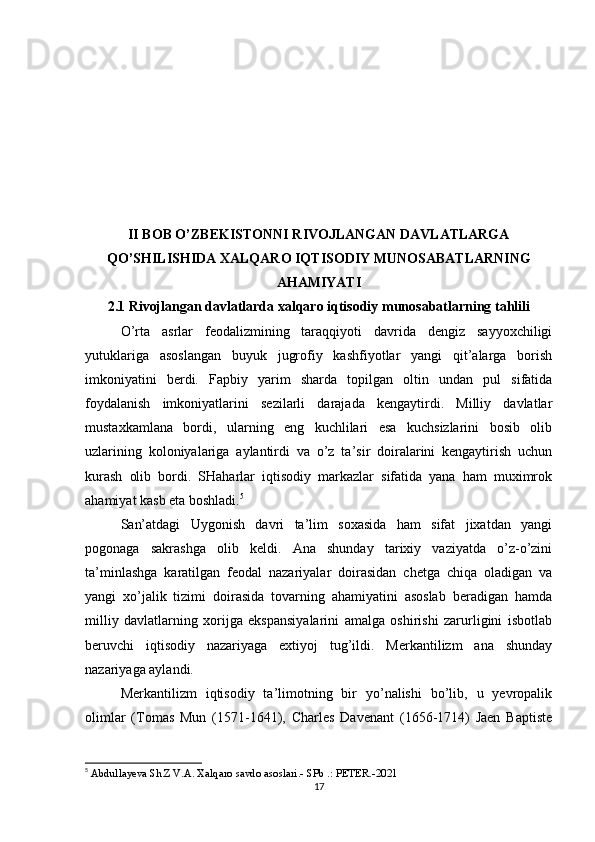 II BOB O’ZBEKISTONNI RIVOJLANGAN DAVLATLARGA
QO’SHILISHIDA XALQARO IQTISODIY MUNOSABATLARNING
AHAMIYATI
2.1 Rivojlangan davlatlarda xalqaro iqtisodiy munosabatlarning tahlili
O’rta   asrlar   feodalizmining   taraqqiyoti   davrida   dengiz   sayyoxchiligi
yutuklariga   asoslangan   buyuk   jugrofiy   kashfiyotlar   yangi   qit’alarga   borish
imkoniyatini   berdi.   Fapbiy   yarim   sharda   topilgan   oltin   undan   pul   sifatida
foydalanish   imkoniyatlarini   sezilarli   darajada   kengaytirdi.   Milliy   davlatlar
mustaxkamlana   bordi,   ularning   eng   kuchlilari   esa   kuchsizlarini   bosib   olib
uzlarining   koloniyalariga   aylantirdi   va   o’z   ta’sir   doiralarini   kengaytirish   uchun
kurash   olib   bordi.   SHaharlar   iqtisodiy   markazlar   sifatida   yana   ham   muximrok
ahamiyat kasb eta boshladi. 5
San’atdagi   Uygonish   davri   ta’lim   soxasida   ham   sifat   jixatdan   yangi
pogonaga   sakrashga   olib   keldi.   Ana   shunday   tarixiy   vaziyatda   o’z-o’zini
ta’minlashga   karatilgan   feodal   nazariyalar   doirasidan   chetga   chiqa   oladigan   va
yangi   xo’jalik   tizimi   doirasida   tovarning   ahamiyatini   asoslab   beradigan   hamda
milliy   davlatlarning   xorijga   ekspansiyalarini   amalga   oshirishi   zarurligini   isbotlab
beruvchi   iqtisodiy   nazariyaga   extiyoj   tug’ildi.   Merkantilizm   ana   shunday
nazariyaga aylandi.
Merkantilizm   iqtisodiy   ta’limotning   bir   yo’nalishi   bo’lib,   u   yevropalik
olimlar   (Tomas   Mun   (1571-1641),   Charles   Davenant   (1656-1714)   Jaen   Baptiste
5
 Abdullayeva Sh.Z   V.A. Xalqaro savdo asoslari.- SPb .: PETER.-2021
17 