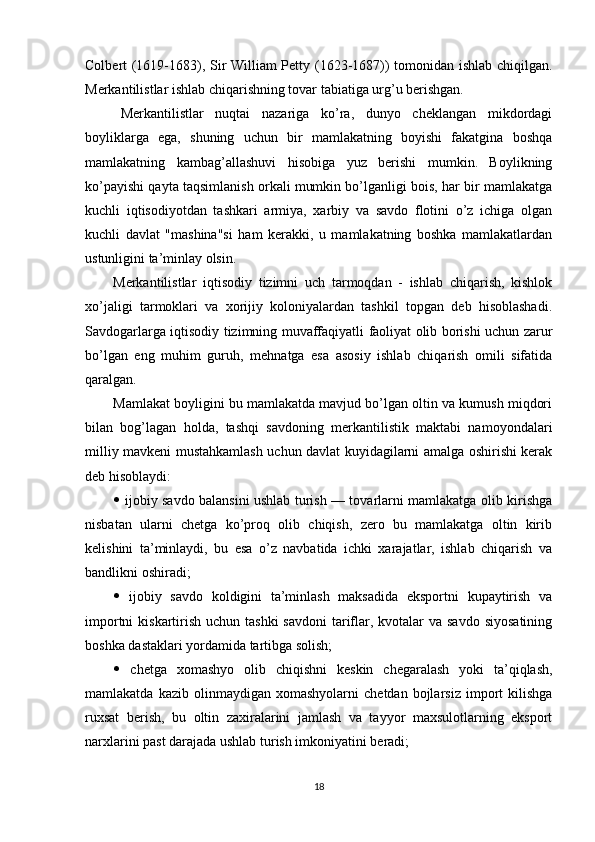 Colbert (1619-1683), Sir William Petty (1623-1687)) tomonidan ishlab chiqilgan.
Merkantilistlar ishlab chiqarishning tovar tabiatiga urg’u berishgan.
Merkantilistlar   nuqtai   nazariga   ko’ra,   dunyo   cheklangan   mikdordagi
boyliklarga   ega,   shuning   uchun   bir   mamlakatning   boyishi   fakatgina   boshqa
mamlakatning   kambag’allashuvi   hisobiga   yuz   berishi   mumkin.   Boylikning
ko’payishi qayta taqsimlanish orkali mumkin bo’lganligi bois, har bir mamlakatga
kuchli   iqtisodiyotdan   tashkari   armiya,   xarbiy   va   savdo   flotini   o’z   ichiga   olgan
kuchli   davlat   "mashina"si   ham   kerakki,   u   mamlakatning   boshka   mamlakatlardan
ustunligini ta’minlay olsin.
Merkantilistlar   iqtisodiy   tizimni   uch   tarmoqdan   -   ishlab   chiqarish,   kishlok
xo’jaligi   tarmoklari   va   xorijiy   koloniyalardan   tashkil   topgan   deb   hisoblashadi.
Savdogarlarga iqtisodiy tizimning muvaffaqiyatli faoliyat olib borishi uchun zarur
bo’lgan   eng   muhim   guruh,   mehnatga   esa   asosiy   ishlab   chiqarish   omili   sifatida
qaralgan.
Mamlakat boyligini bu mamlakatda mavjud bo’lgan oltin va kumush miqdori
bilan   bog’lagan   holda,   tashqi   savdoning   merkantilistik   maktabi   namoyondalari
milliy mavkeni mustahkamlash uchun davlat kuyidagilarni amalga oshirishi kerak
deb hisoblaydi:
   ijobiy savdo balansini ushlab turish — tovarlarni mamlakatga olib kirishga
nisbatan   ularni   chetga   ko’proq   olib   chiqish,   zero   bu   mamlakatga   oltin   kirib
kelishini   ta’minlaydi,   bu   esa   o’z   navbatida   ichki   xarajatlar,   ishlab   chiqarish   va
bandlikni oshiradi;
   ijobiy   savdo   koldigini   ta’minlash   maksadida   eksportni   kupaytirish   va
importni  kiskartirish uchun tashki  savdoni  tariflar, kvotalar  va savdo  siyosatining
boshka dastaklari yordamida tartibga solish;
   chetga   xomashyo   olib   chiqishni   keskin   chegaralash   yoki   ta’qiqlash,
mamlakatda   kazib  olinmaydigan   xomashyolarni   chetdan  bojlarsiz   import   kilishga
ruxsat   berish,   bu   oltin   zaxiralarini   jamlash   va   tayyor   maxsulotlarning   eksport
narxlarini past darajada ushlab turish imkoniyatini beradi;
18 