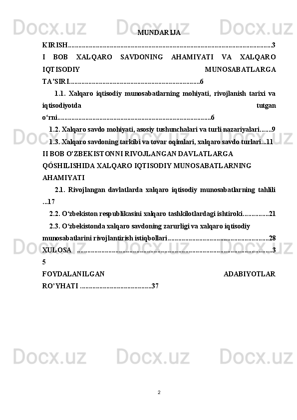 MUNDARIJA
KIRISH.....................................................................................................................3
I   BOB   XALQARO   SAVDONING   AHAMIYATI   VA   XALQARO
IQTISODIY   MUNOSABATLARGA
TA SIRIʼ ...........................................................................6
        1.1.   Xalqaro   iqtisodiy   munosabatlarning   mohiyati,   rivojlanish   tarixi   va
iqtisodiyotda   tutgan
o rni.........................................	
ʻ ...............................................6
    1.2.  Xalqaro savdo mohiyati, asosiy tushunchalari va turli nazariyalari .......9
    1.3 .  Xalqaro savdoning tarkibi va tovar oqimlari, xalqaro savdo turlari ...11
II BOB  O’ZBEKISTONNI RIVOJLANGAN DAVLATLARGA 
QÓSHILISHIDA XALQARO IQTISODIY MUNOSABATLARNING 
AHAMIYATI
        2.1.   Rivojlangan   davlatlarda   xalqaro   iqtisodiy   munosabatlarning   tahlili
...17
    2.2.  O zbekiston respublikasini xalqaro tashkilotlardagi ishtiroki	
ʻ ...............21
    2.3.  O zbekistonda xalqaro savdoning zarurligi va xalqaro iqtisodiy 
ʻ
munosabatlarini rivojlantirish istiqbollari ..........................................................28
XULOSA   ................................................................................................................3
5
FOYDALANILGAN   ADABIYOTLAR
RO’YHATI .........................................37
2 