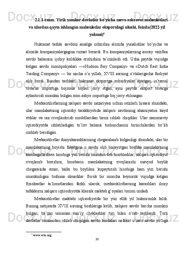 2.1.1-rasm. Yirik xamkor davlatlar bo’yicha meva-sabzavot mahsulotlari
va ulardan qayta ishlangan mahsulotlar eksportdagi ulushi, foizda(2022-yil
yakuni) 6
Hukumat   tashki   savdoni   amalga   oshrishni   aloxida   yunalishlar   bo’yicha   va
aloxida   kompaniyalargagina   ruxsat   berardi.   Bu   kompaniyalarning   asosiy   vazifasi
savdo   balansini   ijobiy   koldikka   erishishini   ta’minlash   edi.   Usha   paytda   vujudga
kelgan   savdo   monopoliyalari   —«Hudson   Bay   Company»   va   «Dutch   East   India
Trading Company»  —  bir   nacha  o’n yillab, XVIII   asrning  o’rtalarigacha  faoliyat
olib   bordi.   Bundan   tashkari,   hukumat   eksportga   subsidiyalar   ajratgan,   is’temol
tovarlar   importiga   bojxona   bojlari   joriy   etgan,   ayni   paytda   eksport   tovarga
aylantirish mumkin bulgan xom ashyo importiga boj joriy etilmagan.
Merkantilistlarning xalqaro savdo nazariyasi uchun sezilarli hissasi shundaki,
ular   mamlakatning   iqtisodiy   tarakkiyotida   xalqaro   savdoning   ahamiyatini   kayd
etdilar   va   uni   rivojlantirish   modellaridan   birini   ishlab   chiqdilar.   Ular   zamonaviy
iqtisodiyotda   ishlatiladigan   to’lov   balansi   tushunchasini   birinchilardan   bo’lib
izohlab berishgan.
Merkantilistlar dunyokarashlarining chegaralanib kolganligi shundaki, ular bir
mamlakatning   boyishi   fakatgina   u   savdo   olib   borayotgan   boshka   mamlakatning
kambagallashuvi hisobiga yuz berishi mumkin deb hisobladilar, xalqaro iqtisodiyot
rivojlanib   borishini,   binobarin   mamlakatning   rivojlanishi   mavjud   boylik
chegarasida   emas,   balki   bu   boylikni   kupaytirish   hisobiga   ham   yuz   berishi
mumkinligini   tushuna   olmadilar.   Birok   bir   muncha   keyinrok   vujudga   kelgan
fiziokratlar   ta’limotlaridan   farkli   ularok,   merkantilistlarning   karashlari   ilmiy
tafakkurni xalqaro iqtisodiyotda klassik maktab g’oyalari tomon undadi.
Merkantilistlar   maktabi   iqtisodiyotda   bir   yuz   ellik   yil   hukmronlik   kildi.
Buning   natijasida   XVIII   asrning   boshlariga   kelib,   xalqaro   savdo   barcha   mumkin
bulgan,   ba’zan   umuman   sun’iy   cheklashlar   turi   bilan   o’rab   tashlandi.   Turli
davlatlar tomonidan ishlab chiqilgan savdo koidalari nafakat o’zaro savdo yo’liga
6
  www.wto.org 
20 