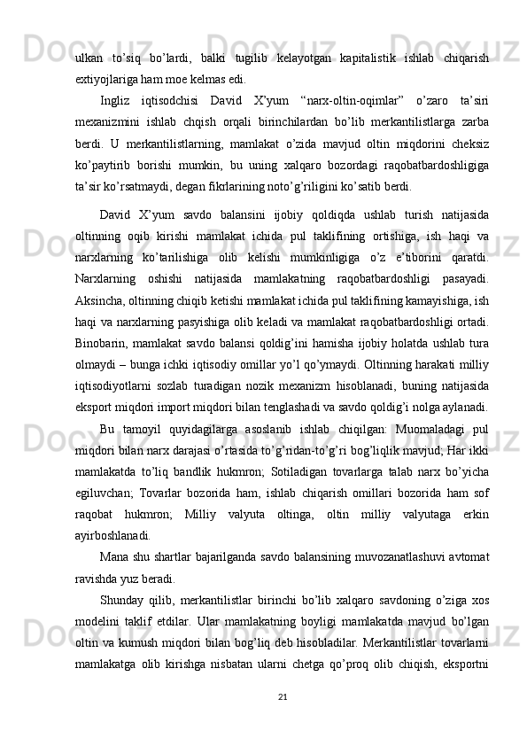 ulkan   to’siq   bo’lardi,   balki   tugilib   kelayotgan   kapitalistik   ishlab   chiqarish
extiyojlariga ham moe kelmas edi.
Ingliz   iqtisodchisi   David   X’yum   “narx-oltin-oqimlar”   o’zaro   ta’siri
mexanizmini   ishlab   chqish   orqali   birinchilardan   bo’lib   merkantilistlarga   zarba
berdi.   U   merkantilistlarning,   mamlakat   o’zida   mavjud   oltin   miqdorini   cheksiz
ko’paytirib   borishi   mumkin,   bu   uning   xalqaro   bozordagi   raqobatbardoshligiga
ta’sir ko’rsatmaydi, degan fikrlarining noto’g’riligini ko’satib berdi.
David   X’yum   savdo   balansini   ijobiy   qoldiqda   ushlab   turish   natijasida
oltinning   oqib   kirishi   mamlakat   ichida   pul   taklifining   ortishiga,   ish   haqi   va
narxlarning   ko’tarilishiga   olib   kelishi   mumkinligiga   o’z   e’tiborini   qaratdi.
Narxlarning   oshishi   natijasida   mamlakatning   raqobatbardoshligi   pasayadi.
Aksincha, oltinning chiqib ketishi mamlakat ichida pul taklifining kamayishiga, ish
haqi va narxlarning pasyishiga olib keladi va mamlakat raqobatbardoshligi ortadi.
Binobarin,   mamlakat   savdo   balansi   qoldig’ini   hamisha   ijobiy   holatda   ushlab   tura
olmaydi – bunga ichki iqtisodiy omillar yo’l qo’ymaydi. Oltinning harakati milliy
iqtisodiyotlarni   sozlab   turadigan   nozik   mexanizm   hisoblanadi,   buning   natijasida
eksport miqdori import miqdori bilan tenglashadi va savdo qoldig’i nolga aylanadi.
Bu   tamoyil   quyidagilarga   asoslanib   ishlab   chiqilgan:   Muomaladagi   pul
miqdori bilan narx darajasi o’rtasida to’g’ridan-to’g’ri bog’liqlik mavjud; Har ikki
mamlakatda   to’liq   bandlik   hukmron;   Sotiladigan   tovarlarga   talab   narx   bo’yicha
egiluvchan;   Tovarlar   bozorida   ham,   ishlab   chiqarish   omillari   bozorida   ham   sof
raqobat   hukmron;   Milliy   valyuta   oltinga,   oltin   milliy   valyutaga   erkin
ayirboshlanadi.
Mana shu shartlar bajarilganda savdo balansining muvozanatlashuvi  avtomat
ravishda yuz beradi.
Shunday   qilib,   merkantilistlar   birinchi   bo’lib   xalqaro   savdoning   o’ziga   xos
modelini   taklif   etdilar.   Ular   mamlakatning   boyligi   mamlakatda   mavjud   bo’lgan
oltin va kumush miqdori  bilan bog’liq deb hisobladilar. Merkantilistlar  tovarlarni
mamlakatga   olib   kirishga   nisbatan   ularni   chetga   qo’proq   olib   chiqish,   eksportni
21 