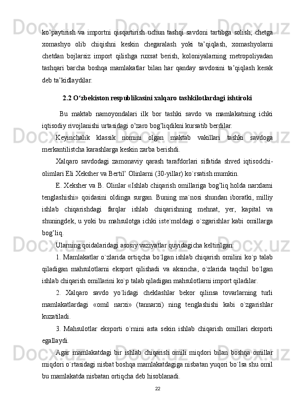 ko’paytirish   va   importni   qisqartirish   uchun   tashqi   savdoni   tartibga   solish,   chetga
xomashyo   olib   chiqishni   keskin   chegaralash   yoki   ta’qiqlash,   xomashyolarni
chetdan   bojlarsiz   import   qilishga   ruxsat   berish,   koloniyalarning   metropoliyadan
tashqari   barcha   boshqa   mamlakatlar   bilan   har   qanday   savdosini   ta’qiqlash   kerak
deb ta’kidlaydilar.
2.2 O zbekiston respublikasini xalqaro tashkilotlardagi ishtirokiʻ
Bu   maktab   namoyondalari   ilk   bor   tashki   savdo   va   mamlakatning   ichki
iqtisodiy rivojlanishi urtasidagi o’zaro bog’liqdikni kursatib berdilar.
Keyinchalik   klassik   nomini   olgan   maktab   vakillari   tashki   savdoga
merkantilistcha karashlarga keskin zarba berishdi.
Xalqaro   savdodagi   zamonaviy   qarash   tarafdorlari   sifatida   shved   iqtisodchi-
olimlari Eli Xeksher va Bertil’ Olinlarni (30-yillar) ko`rsatish mumkin.
E. Xeksher va B. Olinlar «Ishlab chiqarish omillariga bog’liq holda narxlarni
tenglashishi»   qoidasini   oldinga   surgan.   Buning   ma`nosi   shundan   iboratki,   milliy
ishlab   chiqarishdagi   farqlar   ishlab   chiqarishning   mehnat,   yer,   kapital   va
shuningdek,   u   yoki   bu   mahsulotga   ichki   iste`moldagi   o`zgarishlar   kabi   omillarga
bog’liq.
Ularning qoidalaridagi asosiy vaziyatlar quyidagicha keltirilgan:
1. Mamlakatlar o`zlarida ortiqcha bo`lgan ishlab chiqarish omilini ko`p talab
qiladigan   mahsulotlarni   eksport   qilishadi   va   aksincha,   o`zlarida   taqchil   bo`lgan
ishlab chiqarish omillarini ko`p talab qiladigan mahsulotlarni import qiladilar.
2.   Xalqaro   savdo   yo`lidagi   cheklashlar   bekor   qilinsa   tovarlarning   turli
mamlakatlardagi   «omil   narxi»   (tannarxi)   ning   tenglashishi   kabi   o`zgarishlar
kuzatiladi.
3.   Mahsulotlar   eksporti   o`rnini   asta   sekin   ishlab   chiqarish   omillari   eksporti
egallaydi.
Agar   mamlakatdagi   bir   ishlab   chiqarish   omili   miqdori   bilan   boshqa   omillar
miqdori o`rtasidagi nisbat boshqa mamlakatdagiga nisbatan yuqori bo`lsa shu omil
bu mamlakatda nisbatan ortiqcha deb hisoblanadi.
22 