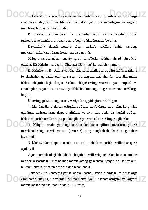 Xeksher-Olin   kontseptsiyasiga   asosan   tashqi   savdo   quyidagi   ko`rinishlarga
ega:   Faraz   qilaylik,   bir   vaqtda   ikki   mamlakat,   ya`ni,   «sanoatlashgan»   va   «agrar»
mamlakat faoliyat ko`rsatmoqda.
Bu   maktab   namoyondalari   ilk   bor   tashki   savdo   va   mamlakatning   ichki
iqtisodiy rivojlanishi urtasidagi o’zaro bog’liqdikni kursatib berdilar.
Keyinchalik   klassik   nomini   olgan   maktab   vakillari   tashki   savdoga
merkantilistcha karashlarga keskin zarba berishdi.
Xalqaro   savdodagi   zamonaviy   qarash   tarafdorlari   sifatida   shved   iqtisodchi-
olimlari Eli Xeksher va Bertil’ Olinlarni (30-yillar) ko`rsatish mumkin.
E. Xeksher va B. Olinlar «Ishlab chiqarish omillariga bog’liq holda narxlarni
tenglashishi»   qoidasini   oldinga   surgan.   Buning   ma`nosi   shundan   iboratki,   milliy
ishlab   chiqarishdagi   farqlar   ishlab   chiqarishning   mehnat,   yer,   kapital   va
shuningdek,   u   yoki   bu   mahsulotga   ichki   iste`moldagi   o`zgarishlar   kabi   omillarga
bog’liq.
Ularning qoidalaridagi asosiy vaziyatlar quyidagicha keltirilgan:
1. Mamlakatlar o`zlarida ortiqcha bo`lgan ishlab chiqarish omilini ko`p talab
qiladigan   mahsulotlarni   eksport   qilishadi   va   aksincha,   o`zlarida   taqchil   bo`lgan
ishlab chiqarish omillarini ko`p talab qiladigan mahsulotlarni import qiladilar.
2.   Xalqaro   savdo   yo`lidagi   cheklashlar   bekor   qilinsa   tovarlarning   turli
mamlakatlardagi   «omil   narxi»   (tannarxi)   ning   tenglashishi   kabi   o`zgarishlar
kuzatiladi.
3.   Mahsulotlar   eksporti   o`rnini   asta   sekin   ishlab   chiqarish   omillari   eksporti
egallaydi.
Agar   mamlakatdagi   bir   ishlab   chiqarish   omili   miqdori   bilan   boshqa   omillar
miqdori o`rtasidagi nisbat boshqa mamlakatdagiga nisbatan yuqori bo`lsa shu omil
bu mamlakatda nisbatan ortiqcha deb hisoblanadi.
Xeksher-Olin   kontseptsiyasiga   asosan   tashqi   savdo   quyidagi   ko`rinishlarga
ega:   Faraz   qilaylik,   bir   vaqtda   ikki   mamlakat,   ya`ni,   «sanoatlashgan»   va   «agrar»
mamlakat faoliyat ko`rsatmoqda. ( 2.2.2-rasm )
23 