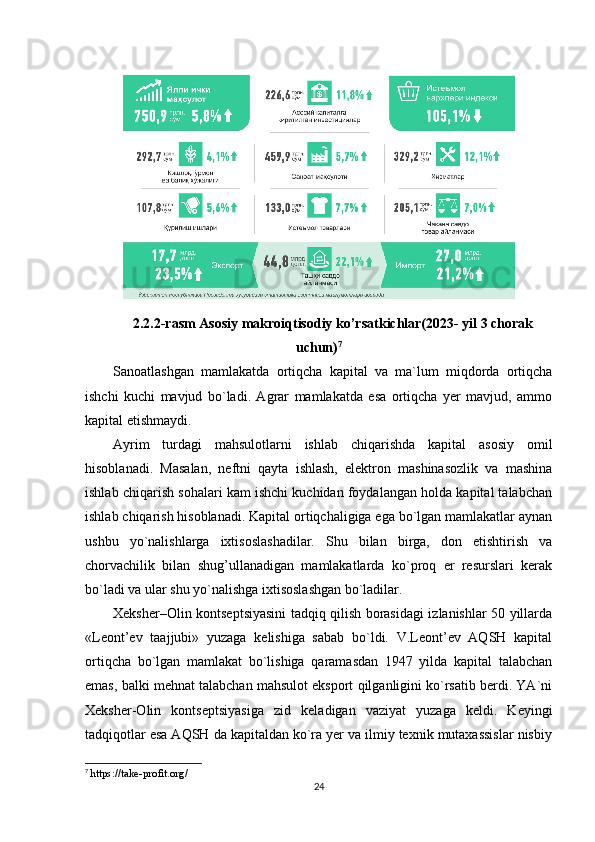 2.2.2-rasm Asosiy makroiqtisodiy ko’rsatkichlar(2023- yil 3 chorak
uchun) 7
Sanoatlashgan   mamlakatda   ortiqcha   kapital   va   ma`lum   miqdorda   ortiqcha
ishchi   kuchi   mavjud   bo`ladi.   Agrar   mamlakatda   esa   ortiqcha   yer   mavjud,   ammo
kapital etishmaydi.
Ayrim   turdagi   mahsulotlarni   ishlab   chiqarishda   kapital   asosiy   omil
hisoblanadi.   Masalan,   neftni   qayta   ishlash,   elektron   mashinasozlik   va   mashina
ishlab chiqarish sohalari kam ishchi kuchidan foydalangan holda kapital talabchan
ishlab chiqarish hisoblanadi. Kapital ortiqchaligiga ega bo`lgan mamlakatlar aynan
ushbu   yo`nalishlarga   ixtisoslashadilar.   Shu   bilan   birga,   don   etishtirish   va
chorvachilik   bilan   shug’ullanadigan   mamlakatlarda   ko`proq   er   resurslari   kerak
bo`ladi va ular shu yo`nalishga ixtisoslashgan bo`ladilar.
Xeksher–Olin kontseptsiyasini tadqiq qilish borasidagi izlanishlar 50 yillarda
«Leont’ev   taajjubi»   yuzaga   kelishiga   sabab   bo`ldi.   V.Leont’ev   AQSH   kapital
ortiqcha   bo`lgan   mamlakat   bo`lishiga   qaramasdan   1947   yilda   kapital   talabchan
emas, balki mehnat talabchan mahsulot eksport qilganligini ko`rsatib berdi. YA`ni
Xeksher-Olin   kontseptsiyasiga   zid   keladigan   vaziyat   yuzaga   keldi.   Keyingi
tadqiqotlar esa AQSH da kapitaldan ko`ra yer va ilmiy texnik mutaxassislar nisbiy
7
  https://take-profit.org/
24 