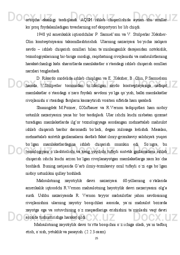 ortiqcha   ekanligi   tasdiqlandi.   AQSH   ishlab   chiqarilishida   aynan   shu   omillar
ko`proq foydalaniladigan tovarlarning sof eksportyori bo`lib chiqdi.
1948   yil   amerikalik   iqtisodchilar   P.   Samuel’son   va   V.   Stolperlar   Xeksher-
Olin   kontseptsiyasini   takomillashtirishdi.   Ularning   nazariyasi   bo`yicha   xalqaro
savdo   –   ishlab   chiqarish   omillari   bilan   ta`minlanganlik   darajasidan   notekislik,
texnologiyalarining bir-biriga mosligi, raqobatning rivojlanishi va mahsulotlarning
harakatchanligi kabi sharoitlarda mamlakatlar o`rtasidagi ishlab chiqarish omillari
narxlari tenglashadi.
D. Rikardo modelida ishlab chiqilgan va E. Xeksher, B. Olin, P.Samuelson
hamda   V.Stolperlar   tomonidan   to`ldirilgan   savdo   kontseptsiyasiga   nafaqat
mamlakatlar  o`rtasidagi  o`zaro foydali  savdoni   yo`lga  qo`yish,  balki   mamlakatlar
rivojlanishi o`rtasidagi farqlarni kamaytirish vositasi sifatida ham qaraladi
Shuningdek   M.Pozner,   GXufbauer   va   R.Vernon   tadqiqotlari   ham   nisbiy
ustunlik   nazariyasini   yana   bir   bor   tasdiqladi.   Ular   ishchi   kuchi   nisbatan   qimmat
turadigan   mamlakatlarda   ilg’or   texnologiyaga   asoslangan   mehnattalab   mahsulot
ishlab   chiqarish   baribir   daromadli   bo`ladi,   degan   xulosaga   kelishdi.   Masalan,
mehnattalab sintetik gazlamalarni dastlab fakat ilmiy-gexnikaviy salohiyati yuqori
bo`lgan   mamlakatlardagina   ishlab   chiqarish   mumkin   edi.   So`ngra,   bu
texnologiyani o`zlashtirilishi va keng yoyilishi tufayli sintetik gazlamalarni ishlab
chiqarish   ishchi   kuchi   arzon   bo`lgan   rivojlanayotgan   mamlakatlarga   xam   ko`cha
boshladi.   Buning   natijasida   G’arb   ilmiy-texnikaviy   omil   tufayli   o`zi   ega   bo`lgan
nisbiy ustunlikni qullay boshladi.
Mahsulotning   xayotiylik   davri   nazariyasi.   60-yillarning   o`rtalarida
amerikalik   iqtisodchi   R.Vernon   mahsulotning   hayotiylik   davri   nazariyasini   olg’a
surdi.   Ushbu   nazariyasida   R.   Vernon   tayyor   mahsulotlar   jahon   savdosining
rivojlanishini   ularning   xayotiy   bosqichlari   asosida,   ya`ni   mahsulot   bozorda
xayotga   ega   va   sotuvchining   o`z   maqsadlariga   erishishini   ta`minlashi   vaqt   davri
asosida tushuntirishga harakat qildi.
Mahsulotning xayotiylik davri to`rtta bosqichni o`z ichiga oladi, ya`ni tadbiq
etish, o`sish, yetuklik va pasayish. ( 2.2.3-rasm)
25 