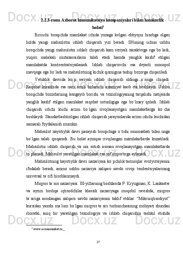 2.2.3-rasm Axborot komunikatsiya kompaniyalari bilan hamkorlik
holati 8
Birinchi   bosqichda   mamlakat   ichida   yuzaga   kelgan   ehtiyojni   hisobga   olgan
holda   yangi   mahsulotni   ishlab   chiqarish   yuz   beradi.   SHuning   uchun   ushbu
bosqichda   yangi   mahsulotni   ishlab   chiqarish   kam   seriyali   xarakterga   ega   bo`ladi,
yuqori   malakali   mutaxassislarni   talab   etadi   hamda   yanglik   kashf   etilgan
mamlakatda   kontsentratsiyalanadi.   Ishlab   chiqaruvchi   esa   deyarli   monopol
mavqega ega bo`ladi va mahsulotning kichik qismigina tashqi bozorga chiqariladi.
Yetuklik   davrida   ko`p   seriyali   ishlab   chiqarish   oldingi   o`ringa   chiqadi.
Raqobat   kurashida   esa   narx   omili   birlamchi   axamiyat   kasb   eta   boshlaydi.   Ushbu
bosqichda   bozorlarning   kengayib   borishi   va   texnologiyaning   tarqalishi   natijasida
yanglik   kashf   etilgan   mamlakat   raqobat   ustunligiga   ega   bo`lmay   qoladi.   Ishlab
chiqarish   ishchi   kuchi   arzon   bo`lgan   rivojlanayotgan   mamlakatlarga   ko`cha
boshlaydi. Standartlashtirilgan ishlab chiqarish jarayonlarida arzon ishchi kuchidan
samarali foydalanish mumkin.
Mahsulot xayotiylik davri pasayish bosqichiga o`tishi munosabati bilan unga
bo`lgan   talab   qisqaradi.   Bu   holat   ayniqsa   rivojlangan   mamlakatlarda   kuzatiladi.
Mahsulotni   ishlab   chiqarish   va   uni   sotish   asosan   rivojlanayotgan   mamlakatlarda
to`planadi. Mahsulot yaratilgan mamlakat esa sof importirga aylanadi.
Mahsulotning hayotiylik davri nazariyasi ko`pchilik tarmoqlar evolyutsiyasini
ifodalab   beradi,   ammo   ushbu   nazariya   xalqaro   savdo   rivoji   tendentsiyalarining
universal ta`rifi hisoblanmaydi.
Miqyos ta`siri nazariyasi. 80-yillarning boshlarida P. Kryugman, K. Lankaster
va   ayrim   boshqa   iqtisodchilar   klassik   nazariyaga   muqobil   ravishda,   miqyos
ta`siriga   asoslangan   xalqaro   savdo   nazariyasini   taklif   etdilar.   “Mikroiqtisodiyot”
kursidan yaxshi ma`lum bo`lgan miqyos ta`siri tushunchasining mohiyati shundan
iboratki,   aniq   bir   yaratilgan   texnologiya   va   ishlab   chiqarishni   tashkil   etishda
8
  www.economizdat.ru         
27 