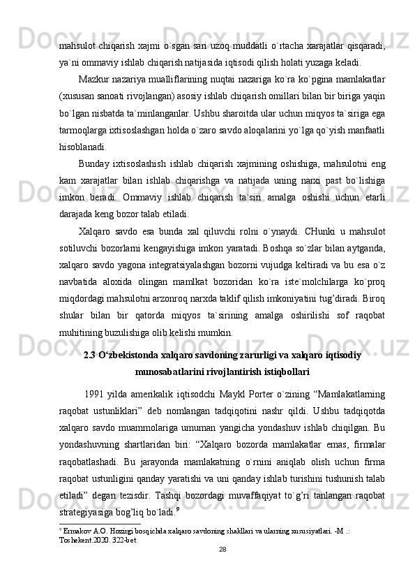 mahsulot  chiqarish  xajmi  o`sgan   sari   uzoq  muddatli   o`rtacha  xarajatlar   qisqaradi,
ya`ni ommaviy ishlab chiqarish natijasida iqtisodi qilish holati yuzaga keladi.
Mazkur nazariya mualliflarining nuqtai nazariga ko`ra ko`pgina mamlakatlar
(xususan sanoati rivojlangan) asosiy ishlab chiqarish omillari bilan bir biriga yaqin
bo`lgan nisbatda ta`minlanganlar. Ushbu sharoitda ular uchun miqyos ta`siriga ega
tarmoqlarga ixtisoslashgan holda o`zaro savdo aloqalarini yo`lga qo`yish manfaatli
hisoblanadi.
Bunday   ixtisoslashish   ishlab   chiqarish   xajmining   oshishiga,   mahsulotni   eng
kam   xarajatlar   bilan   ishlab   chiqarishga   va   natijada   uning   narxi   past   bo`lishiga
imkon   beradi.   Ommaviy   ishlab   chiqarish   ta`siri   amalga   oshishi   uchun   etarli
darajada keng bozor talab etiladi.
Xalqaro   savdo   esa   bunda   xal   qiluvchi   rolni   o`ynaydi.   CHunki   u   mahsulot
sotiluvchi bozorlarni kengayishiga imkon yaratadi. Boshqa so`zlar bilan aytganda,
xalqaro savdo yagona integratsiyalashgan  bozorni vujudga keltiradi va bu esa o`z
navbatida   aloxida   olingan   mamlkat   bozoridan   ko`ra   iste`molchilarga   ko`proq
miqdordagi mahsulotni arzonroq narxda taklif qilish imkoniyatini tug’diradi. Biroq
shular   bilan   bir   qatorda   miqyos   ta`sirining   amalga   oshirilishi   sof   raqobat
muhitining buzulishiga olib kelishi mumkin.
2.3 O zbekistonda xalqaro savdoning zarurligi va xalqaro iqtisodiyʻ
munosabatlarini rivojlantirish istiqbollari
1991   yilda   amerikalik   iqtisodchi   Maykl   Porter   o`zining   “Mamlakatlarning
raqobat   ustunliklari”   deb   nomlangan   tadqiqotini   nashr   qildi.   Ushbu   tadqiqotda
xalqaro   savdo   muammolariga   umuman   yangicha   yondashuv   ishlab   chiqilgan.   Bu
yondashuvning   shartlaridan   biri:   “Xalqaro   bozorda   mamlakatlar   emas,   firmalar
raqobatlashadi.   Bu   jarayonda   mamlakatning   o`rnini   aniqlab   olish   uchun   firma
raqobat ustunligini qanday yaratishi va uni qanday ishlab turishini tushunish talab
etiladi”   degan   tezisdir.   Tashqi   bozordagi   muvaffaqiyat   to`g’ri   tanlangan   raqobat
strategiyasiga bog’liq bo`ladi. 9
9
  Ermakov A.O. Hozirgi bosqichda xalqaro savdoning shakllari va ularning xususiyatlari. -M .: 
Toshekent.2020. 322-bet.
28 