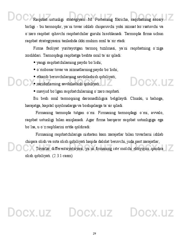 Raqobat   ustunligi   strategiyasi.   M.   Porterning   fikricha,   raqobatning   asosiy
birligi  - bu tarmoqdir, ya`ni  tovar  ishlab chiqaruvchi  yoki  xizmat  ko`rsatuvchi  va
o`zaro   raqobat   qiluvchi   raqobatchilar   guruhi   hisoblanadi.   Tarmoqda   firma   uchun
raqobat strategiyasini tanlashda ikki muhim omil ta`sir etadi:
Firma   faoliyat   yuritayotgan   tarmoq   tuzilmasi,   ya`ni   raqobatning   o`ziga
xosliklari. Tarmoqdagi raqobatga beshta omil ta`sir qiladi:
  yangi raqobatchilarning paydo bo`lishi;
  o`rinbosar tovar va xizmatlarning paydo bo`lishi;
  etkazib beruvchilarning savdolashish qobiliyati;
  xaridorlarning savdolashish qobiliyati;
  mavjud bo`lgan raqobatchilarning o`zaro raqobati.
Bu   besh   omil   tarmoqning   daromadliligini   belgilaydi.   Chunki,   u   bahoga,
harajatga, kapital quyilmalarga va boshqalarga ta`sir qiladi. 
Firmaning   tarmoqda   tutgan   o`rni.   Firmaning   tarmoqdagi   o`rni,   avvalo,
raqobat   ustunligi   bilan   aniqlanadi.   Agar   firma   barqaror   raqobat   ustunligiga   ega
bo`lsa, u o`z raqiblarini ortda qoldiradi:
Firmaning   raqobatchilariga   nisbatan   kam   xarajatlar   bilan   tovarlarni   ishlab
chiqara olish va sota olish qobiliyati haqida dalolat beruvchi, juda past xarajatlar;
Tovarlar   differentsiyatsiyasi,   ya`ni   firmaning   iste`molchi   ehtiyojini   qondira
olish qobiliyati. (2.3.1-rasm)
29 