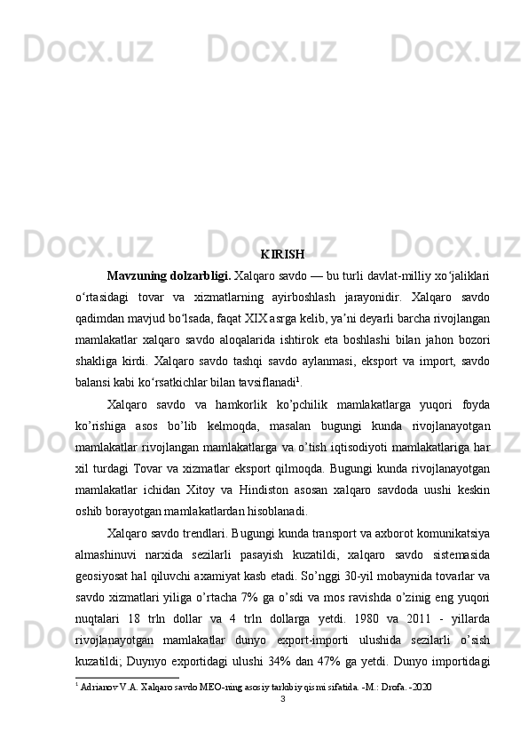 KIRISH
   Mavzuning dolzarbligi.  Xalqaro savdo — bu turli davlat-milliy xo jaliklariʻ
o rtasidagi   tovar   va   xizmatlarning   ayirboshlash   jarayonidir.   Xalqaro   savdo	
ʻ
qadimdan mavjud bo lsada, faqat XIX asrga kelib, ya ni deyarli barcha rivojlangan	
ʻ ʼ
mamlakatlar   xalqaro   savdo   aloqalarida   ishtirok   eta   boshlashi   bilan   jahon   bozori
shakliga   kirdi.   Xalqaro   savdo   tashqi   savdo   aylanmasi,   eksport   va   import,   savdo
balansi kabi ko rsatkichlar bilan tavsiflanadi	
ʻ 1
.
Xalqaro   savdo   va   hamkorlik   ko’pchilik   mamlakatlarga   yuqori   foyda
ko’rishiga   asos   bo’lib   kelmoqda,   masalan   bugungi   kunda   rivojlanayotgan
mamlakatlar   rivojlangan   mamlakatlarga   va   o’tish   iqtisodiyoti   mamlakatlariga   har
xil   turdagi   Tovar   va   xizmatlar   eksport   qilmoqda.   Bugungi   kunda  rivojlanayotgan
mamlakatlar   ichidan   Xitoy   va   Hindiston   asosan   xalqaro   savdoda   uushi   keskin
oshib borayotgan mamlakatlardan hisoblanadi.
Xalqaro savdo trendlari. Bugungi kunda transport va axborot komunikatsiya
almashinuvi   narxida   sezilarli   pasayish   kuzatildi,   xalqaro   savdo   sistemasida
geosiyosat hal qiluvchi axamiyat kasb etadi. So’nggi 30-yil mobaynida tovarlar va
savdo  xizmatlari  yiliga  o’rtacha   7%  ga  o’sdi  va   mos   ravishda  o’zinig  eng  yuqori
nuqtalari   18   trln   dollar   va   4   trln   dollarga   yetdi.   1980   va   2011   -   yillarda
rivojlanayotgan   mamlakatlar   dunyo   export-importi   ulushida   sezilarli   o’sish
kuzatildi;   Duynyo   exportidagi   ulushi   34%   dan   47%   ga   yetdi.   Dunyo   importidagi
1
  Adrianov V.A. Xalqaro savdo MEO-ning asosiy tarkibiy qismi sifatida. -M.: Drofa. -2020
3 