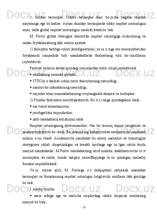 2.   Global   tarmoqlar.   Ushbu   tarmoqlar   duni   bo`yicha   yagona   raqobat
maydoniga ega bo`ladilar. Aynan shunday tarmoqlarda oddiy raqobat usutunligini
emas, balki global raqobat usutunligini yaratish kerak bo`ladi.
M.   Porter   global   strategiya   sharoitida   raqobat   ustunligiga   erishishning   va
undan foydalanishning ikki usulini ajratadi:
1) faoliyatni tartibga solish (konfiguratsiya), ya`ni o`ziga xos xususiyatlaridan
foydalanish   maqsadida   turli   mamlakatlarda   faoliyatning   turli   ko`rinishlarini
joylashtirish.
Faoliyat turlarini davlat quyidagi mezonlardan kelib chiqib joylashtiradi:
  omillarning minimal qiymati;
  ITTKIni o`tkazish uchun zarur sharoitlarning mavjudligi;
  maxsus ko`nikmalarning mavjudligi;
  mijozlar bilan munosabatlarning rivojlanganlik darajasi va boshqalar.
2) Filiallar faoliyatini muvofiqlashtirish. Bu o`z ichiga quyidagilarni oladi:
  ma`lumot almashinuvini;
  javobgarlikni taqsimlashni;
  xatti-harakatlarni kelishishni oladi.
Raqobat   ustunligining   determinantlari.   Har   bir   tarmoq   doimo   yangilanib   va
zamonaviylashtirib ko`riladi. Bu jarainni rag’batlantirishda asoslanuvchi mamlakat
muhim   o`rin   tutadi.   Asoslanuvchi   mamlakat   bu   asosiy   mahsulot   va   texnologiya
strategiyasi   ishlab   chiqariladigan   va   kerakli   tajribaga   ega   bo`lgan   ishchi   kuchi
mavjud   mamlakatdir.   M.Porter   mamlakatning   atrof-muhitni   shakllantiruvchi   to`rt
xususiyatni   ko`rsatdi,   bunda   xalqaro   muvaffaqiyatga   ta`sir   qiladigan   mahalliy
firmalar raqobatlashadi.
Ya`ni,   xulosa   qilib,   M.   Porterga   o`z   tadqiqotlari   natijasida   mamlakat
tarmoqlari va firmalarining raqobat ustunligini belgilovchi omillarni  ikki guruhga
bo`ladi:
1.Asosiy omillar:
   zarur   sifatga   ega   va   etarlicha   miqdordagi   ishlab   chiqarish   omillarinig
mavjud bo`lishi;
31 