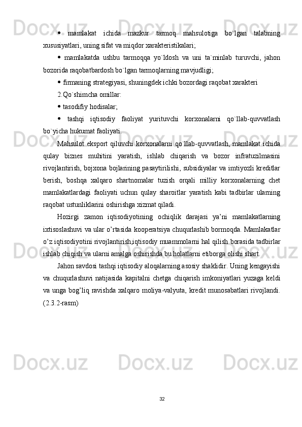    mamlakat   ichida   mazkur   tarmoq   mahsulotiga   bo`lgan   talabning
xususiyatlari, uning sifat va miqdor xarakteristikalari;
   mamlakatda   ushbu   tarmoqqa   yo`ldosh   va   uni   ta`minlab   turuvchi,   jahon
bozorida raqobatbardosh bo`lgan tarmoqlarning mavjudligi;
  firmaning strategiyasi, shuningdek ichki bozordagi raqobat xarakteri
2.Qo`shimcha omillar:
  tasodifiy hodisalar;
   tashqi   iqtisodiy   faoliyat   yurituvchi   korxonalarni   qo`llab-quvvatlash
bo`yicha hukumat faoliyati.
Mahsulot   eksport   qiluvchi   korxonalarni   qo`llab-quvvatlash,   mamlakat   ichida
qulay   biznes   muhitini   yaratish,   ishlab   chiqarish   va   bozor   infratuzilmasini
rivojlantirish, bojxona bojlarining pasaytirilishi, subsidiyalar va imtiyozli kreditlar
berish,   boshqa   xalqaro   shartnomalar   tuzish   orqali   milliy   korxonalarning   chet
mamlakatlardagi   faoliyati   uchun   qulay   sharoitlar   yaratish   kabi   tadbirlar   ularning
raqobat ustunliklarini oshirishga xizmat qiladi.
Hozirgi   zamon   iqtisodiyotining   ochiqlik   darajasi   ya’ni   mamlakatlarning
ixtisoslashuvi va ular o’rtasida kooperatsiya chuqurlashib bormoqda. Mamlakatlar
o’z iqtisodiyotini rivojlantirish,iqtisodiy muammolarni hal qilish borasida tadbirlar
ishlab chiqish va ularni amalga oshirishda bu holatlarni etiborga olishi shart.
Jahon savdosi tashqi iqtisodiy aloqalarning asosiy shaklidir. Uning kengayishi
va   chuqurlashuvi   natijasida   kapitalni   chetga   chiqarish   imkoniyatlari   yuzaga   keldi
va unga bog’liq ravishda  xalqaro moliya-valyuta, kredit  munosabatlari  rivojlandi.
(2.3.2-rasm)
32 