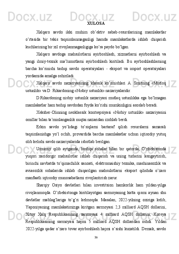 XULOSA
Xalqaro   savdo   ikki   muhim   ob’ektiv   sabab-resurslarining   mamlakatlar
o’rtasida   bir   tekis   taqsimlanmaganligi   hamda   mamlakatlarda   ishlab   chiqarish
kuchlarining bir xil rivojlanmaganligiga ko’ra paydo bo’lgan.
Xalqaro   savdoga   mahsulotlarni   ayirboshlash,   xizmatlarni   ayirboshlash   va
yangi   ilmiy-texnik   ma’lumotlarni   ayirboshlash   kiritiladi.   Bu   ayrboshlashlarning
barcha   ko’rinishi   tashqi   savdo   operatsiyalari   -   eksport   va   import   operatsiyalari
yordamida amalga oshiriladi.
Xalqaro   savdo   nazariyasining   klassik   ko’rinishlari   A.   Smitning   «Mutloq
ustunlik» va D. Rikardoning «Nisbiy ustunlik» nazariyalaridir.
D.Rikardoning   nisbiy   ustunlik   nazariyasi   mutlaq   ustunlikka   ega   bo’lmagan
mamlakatlar ham tashqi savdodan foyda ko’rishi mumkinligini asoslab beradi.
Xeksher-Olinning   neoklassik   kontsepsiyasi   «Nisbiy   ustunlik»   nazariyasini
omillar bilan ta’minlanganlik nuqtai nazaridan izohlab berdi.
Erkin   savdo   yo’lidagi   to’siqlarni   bartaraf   qilish   resurslarni   samarali
taqsimlanishga   yo’l   ochib,   provardida   barcha   mamlakatlar   uchun   iqtisodiy   yutuq
olib kelishi savdo nazariyalarida isbotlab berilgan.
Umumiy   qilib   aytganda,   boshqa   sohalar   bilan   bir   qatorda,   O’zbekistonda
yuqori   xaridorgir   mahsulotlar   ishlab   chiqarish   va   uning   turlarini   kengaytirish,
birinchi  navbatda to’qimachilik sanoati, elektromaishiy texnika, mashinasozlik  va
aviasozlik   sohalarida   ishlab   chiqarilgan   mahsulotlarni   eksport   qilishda   o’zaro
manfaatli iqtisodiy munosabatlarni rivojlantirish zarur.
Sharqiy   Osiyo   davlatlari   bilan   investitsion   hamkorlik   ham   yildan-yilga
rivojlanmoqda.   O’zbekistonga   kiritilayotgan   sarmoyaning   katta   qismi   aynan   shu
davlatlar   mablag’lariga   to’g’ri   kelmoqda.   Masalan,   2022-yilning   oxiriga   kelib,
Yaponiyaning   mamlakatimizga   kiritgan   sarmoyasi   2,3   milliard   AQSH   dollarini,
Xitoy   Xalq   Respublikasining   sarmoyasi   4   milliard   AQSH   dollarini,   Koreya
Respublikasining   sarmoyasi   hajmi   5   milliard   AQSH   dollaridan   oshdi.   Yildan
2022-yilga qadar o’zaro tovar ayirboshlash hajmi o’sishi  kuzatildi. Demak, savdo
36 