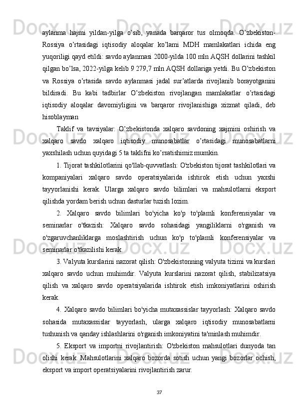 aylanma   hajmi   yildan-yilga   o’sib,   yanada   barqaror   tus   olmoqda.   O’zbekiston-
Rossiya   o’rtasidagi   iqtisodiy   aloqalar   ko’lami   MDH   mamlakatlari   ichida   eng
yuqoriligi qayd etildi: savdo aylanmasi 2000-yilda 100 mln AQSH dollarini tashkil
qilgan bo’lsa, 2022-yilga kelib 9 279,7 mln AQSH dollariga yetdi. Bu O’zbekiston
va   Rossiya   o’rtasida   savdo   aylanmasi   jadal   sur’atlarda   rivojlanib   borayotganini
bildiradi.   Bu   kabi   tadbirlar   O’zbekiston   rivojlangan   mamlakatlar   o’rtasidagi
iqtisodiy   aloqalar   davomiyligini   va   barqaror   rivojlanishiga   xizmat   qiladi,   deb
hisoblayman
Taklif   va   tavsiyalar:   O’zbekistonda   xalqaro   savdoning   xajmini   oshirish   va
xalqaro   savdo   xalqaro   iqtisodiy   munosabatlar   o’rtasidagi   munosabatlarni
yaxshilash uchun quyidagi 5 ta taklifni ko’rsatishimiz mumkin.
1.   Tijorat tashkilotlarini qo'llab-quvvatlash: O'zbekiston tijorat tashkilotlari va
kompaniyalari   xalqaro   savdo   operatsiyalarida   ishtirok   etish   uchun   yaxshi
tayyorlanishi   kerak.   Ularga   xalqaro   savdo   bilimlari   va   mahsulotlarni   eksport
qilishda yordam berish uchun dasturlar tuzish lozim.
2.   Xalqaro   savdo   bilimlari   bo'yicha   ko'p   to'plamli   konferensiyalar   va
seminarlar   o'tkazish:   Xalqaro   savdo   sohasidagi   yangiliklarni   o'rganish   va
o'zgaruvchanliklarga   moslashtirish   uchun   ko'p   to'plamli   konferensiyalar   va
seminarlar o'tkazilishi kerak.
3. Valyuta kurslarini nazorat qilish: O'zbekistonning valyuta tizimi va kurslari
xalqaro   savdo   uchun   muhimdir.   Valyuta   kurslarini   nazorat   qilish,   stabilizatsiya
qilish   va   xalqaro   savdo   operatsiyalarida   ishtirok   etish   imkoniyatlarini   oshirish
kerak.
4.  Xalqaro  savdo  bilimlari   bo'yicha  mutaxassislar  tayyorlash:   Xalqaro  savdo
sohasida   mutaxassislar   tayyorlash,   ularga   xalqaro   iqtisodiy   munosabatlarni
tushunish va qanday ishlashlarini o'rganish imkoniyatini ta'minlash muhimdir.
5.   Eksport   va   importni   rivojlantirish:   O'zbekiston   mahsulotlari   dunyoda   tan
olishi   kerak.   Mahsulotlarini   xalqaro   bozorda   sotish   uchun   yangi   bozorlar   ochish,
eksport va import operatsiyalarini rivojlantirish zarur.
37 