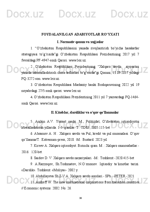  
FOYDALANILGAN ADABIYOTLAR RO’YXATI
I. Normativ qonun va xujjatlar
1.   “O’zbekiston   Respublikasini   yanada   rivojlantirish   bo’yicha   harakatlar
strategiyasi   to’g risida”gi   O’zbekiston   Respublikasi   Prezidentining   2017   yil   7ʻ
fevraldagi PF-4947-sonli Qarori.  www.lex.uz .
2.   O'zbekiston   Respublikasi   Prezidentining   “Xalqaro   savdo     siyosatini
yanada takomillashtirish chora-tadbirlari to’g’risida”gi Qonuni, 13.09.2017 yildagi
PQ-3272-son.  www.lex.uz .
3.   O zbekiston   Respublikasi   Markaziy   banki   Boshqaruvining   2022   yil   19	
ʼ
noyabrdagi 27/5-sonli qarori. www.lex.uz
4.  O’zbekiston Respublikasi Prezidentining 2011 yil 7 yanvardagi PQ-1464-
sonli Qarori. www.lex.uz.
II. Kitoblar, darsliklar va o'quv qo'llanmalar
5.   Anikin   A.V.   Yunost   nauki.   M.,   Politizdat,   О ’zbekiston   iqtisodiyotni
liberallashtirish yillarida. 1-5-qismlar.  Т .: TDIU, 2005 .115-bet
6.   Abramov A. H . Xalqaro savdo va Pul, kredit  va pul  muomalasi. O’quv
qo’llanma/T.: Extremum-press, 2018. -M.: Bustard. 2023 yil
7.  Kireev A. Xalqaro iqtisodiyot. Birinchi qism. M .: Xalqaro munosabatlar.-
2016.  120-bet.
8.  Saidov D. V. Xalqaro savdo nazariyalari. -M.: Toshkent.-2020.415-bet
9.   A.Razzoqov,   Sh.Toshmatov,   N.O`rmonov.   Iqtisodiy   ta`limotlar   tarixi.
«Darslik». Toshk е nt. «Moliya»- 2002 y. 
10. Abdullayeva Sh.Z V.A. Xalqaro savdo asoslari.- SPb .: PETER.-2021
11. Andreff W. The new multinational corporations from transition countries
// Economic systems. 2002. No. 26.
38 