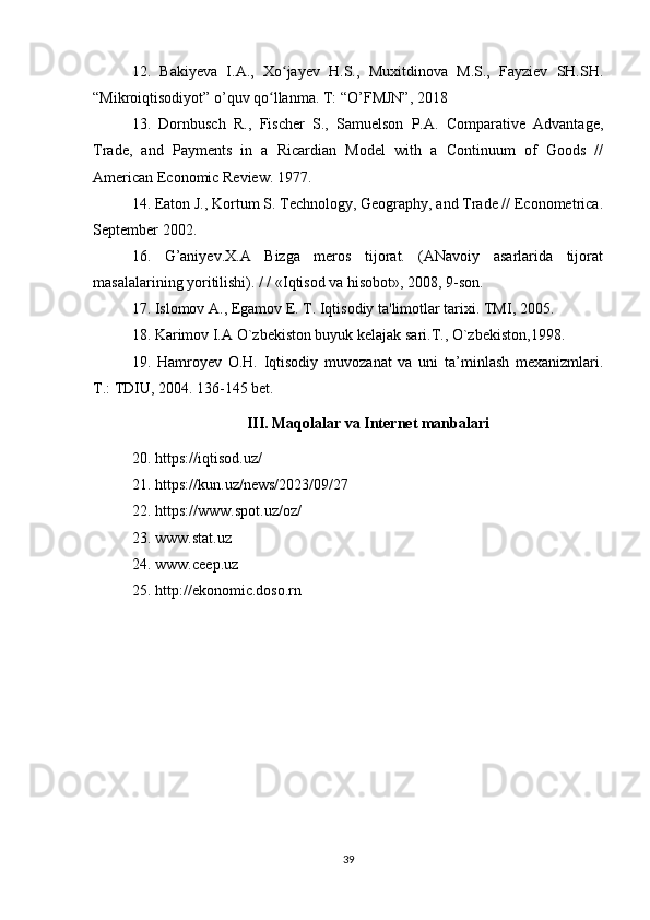 12.   Bakiyeva   I.A.,   Xo jayev   H.S.,   Muxitdinova   M.S.,   Fayziev   SH.SH.ʻ
“Mikroiqtisodiyot” o’quv qo llanma. T: “O’FMJN”, 2018	
ʻ
13.   Dornbusch   R.,   Fischer   S.,   Samuelson   P.A.   Comparative   Advantage,
Trade,   and   Payments   in   a   Ricardian   Model   with   a   Continuum   of   Goods   //
American Economic Review. 1977.
14. Eaton J., Kortum S. Technology, Geography, and Trade // Econometrica.
September 2002.    
16.   G’aniyev.X.A   Bizga   meros   tijorat.   (ANavoiy   asarlarida   tijorat
masalalarining yoritilishi). / / «Iqtisod va hisobot», 2008, 9-son.
17. Islomov A., Egamov E. T. Iqtisodiy ta'limotlar tarixi. TMI, 2005.
18. Karimov I.A O`zb е kiston buyuk k е lajak sari.T., O`zb е kiston,1998.
19.   Hamroyev   O.H.   Iqtisodiy   muvozanat   va   uni   ta’minlash   mexanizmlari.
Т .: TDIU, 2004. 136-145 bet.
III. Maqolalar va Internet manbalari
20.  https://iqtisod.uz/ 
21. https://kun.uz/news/2023/09/27   
22. https://www.spot.uz/oz/  
23. www.stat.uz  
24. www.ceep.uz  
25. http://ekonomic.doso.rn  
39 