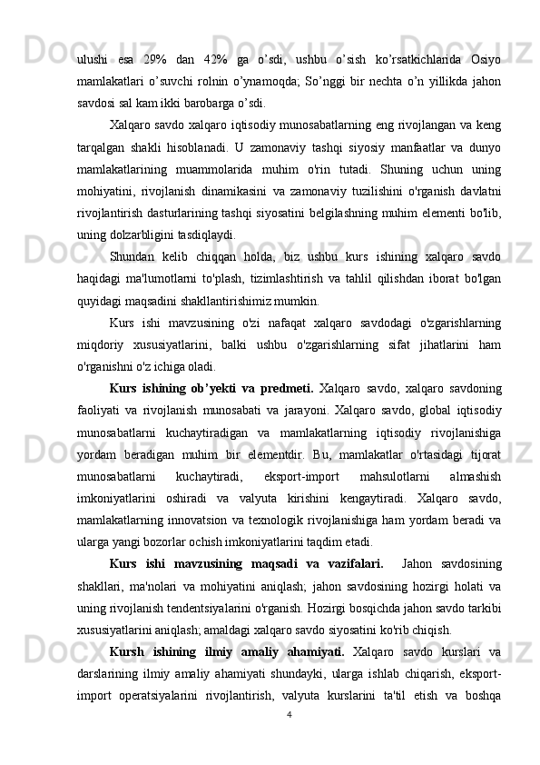 ulushi   esa   29%   dan   42%   ga   o’sdi,   ushbu   o’sish   ko’rsatkichlarida   Osiyo
mamlakatlari   o’suvchi   rolnin   o’ynamoqda;   So’nggi   bir   nechta   o’n   yillikda   jahon
savdosi sal kam ikki barobarga o’sdi.
Xalqaro savdo xalqaro iqtisodiy munosabatlarning eng rivojlangan va keng
tarqalgan   shakli   hisoblanadi.   U   zamonaviy   tashqi   siyosiy   manfaatlar   va   dunyo
mamlakatlarining   muammolarida   muhim   o'rin   tutadi.   Shuning   uchun   uning
mohiyatini,   rivojlanish   dinamikasini   va   zamonaviy   tuzilishini   o'rganish   davlatni
rivojlantirish dasturlarining tashqi siyosatini  belgilashning muhim elementi bo'lib,
uning dolzarbligini tasdiqlaydi.
Shundan   kelib   chiqqan   holda,   biz   ushbu   kurs   ishining   xalqaro   savdo
haqidagi   ma'lumotlarni   to'plash,   tizimlashtirish   va   tahlil   qilishdan   iborat   bo'lgan
quyidagi maqsadini shakllantirishimiz mumkin.
Kurs   ishi   mavzusining   o'zi   nafaqat   xalqaro   savdodagi   o'zgarishlarning
miqdoriy   xususiyatlarini,   balki   ushbu   o'zgarishlarning   sifat   jihatlarini   ham
o'rganishni o'z ichiga oladi.
Kurs   ishining   ob’yekti   va   predmeti.   Xalqaro   savdo,   xalqaro   savdoning
faoliyati   va   rivojlanish   munosabati   va   jarayoni.   Xalqaro   savdo,   global   iqtisodiy
munosabatlarni   kuchaytiradigan   va   mamlakatlarning   iqtisodiy   rivojlanishiga
yordam   beradigan   muhim   bir   elementdir.   Bu,   mamlakatlar   o'rtasidagi   tijorat
munosabatlarni   kuchaytiradi,   eksport-import   mahsulotlarni   almashish
imkoniyatlarini   oshiradi   va   valyuta   kirishini   kengaytiradi.   Xalqaro   savdo,
mamlakatlarning   innovatsion   va   texnologik   rivojlanishiga   ham   yordam   beradi   va
ularga yangi bozorlar ochish imkoniyatlarini taqdim etadi.
Kurs   ishi   mavzusining   maqsadi   va   vazifalari.     Jahon   savdosining
shakllari,   ma'nolari   va   mohiyatini   aniqlash;   jahon   savdosining   hozirgi   holati   va
uning rivojlanish tendentsiyalarini o'rganish. Hozirgi bosqichda jahon savdo tarkibi
xususiyatlarini aniqlash; amaldagi xalqaro savdo siyosatini ko'rib chiqish.
Kursh   ishining   ilmiy   amaliy   ahamiyati.   Xalqaro   savdo   kurslari   va
darslarining   ilmiy   amaliy   ahamiyati   shundayki,   ularga   ishlab   chiqarish,   eksport-
import   operatsiyalarini   rivojlantirish,   valyuta   kurslarini   ta'til   etish   va   boshqa
4 