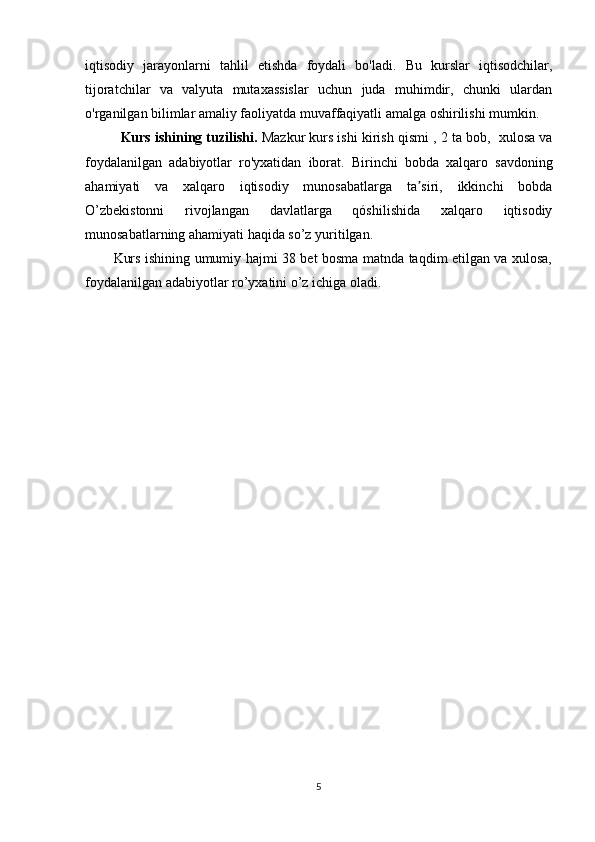 iqtisodiy   jarayonlarni   tahlil   etishda   foydali   bo'ladi.   Bu   kurslar   iqtisodchilar,
tijoratchilar   va   valyuta   mutaxassislar   uchun   juda   muhimdir,   chunki   ulardan
o'rganilgan bilimlar amaliy faoliyatda muvaffaqiyatli amalga oshirilishi mumkin.
Kurs ishining tuzilishi.  Mazkur kurs ishi kirish qismi   , 2 ta bob,  xulosa va
foydalanilgan   adabiyotlar   ro'yxatidan   iborat.   Birinchi   bobda   xalqaro   savdoning
ahamiyati   va   xalqaro   iqtisodiy   munosabatlarga   ta siri,   ikkinchi   bobdaʼ
O’zbekistonni   rivojlangan   davlatlarga   qóshilishida   xalqaro   iqtisodiy
munosabatlarning ahamiyati haqida so’z yuritilgan. 
Kurs ishining umumiy hajmi 38 bet bosma matnda taqdim etilgan va xulosa,
foydalanilgan adabiyotlar ro’yxatini o’z ichiga oladi.
     
5 