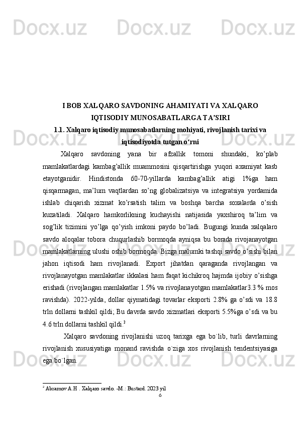 I BOB  XALQARO SAVDONING AHAMIYATI VA XALQARO
IQTISODIY MUNOSABATLARGA TA SIRIʼ
1.1. Xalqaro iqtisodiy munosabatlarning mohiyati, rivojlanish tarixi va
iqtisodiyotda tutgan o rni	
ʻ         
Xalqaro   savdoning   yana   bir   afzallik   tomoni   shundaki,   ko’plab
mamlakatlardagi   kambag’allik   muammosini   qisqartirishga   yuqori   axamiyat   kasb
etayotganidir.   Hindistonda   60-70-yillarda   kambag’allik   atigi   1%ga   ham
qisqarmagan,   ma’lum   vaqtlardan   so’ng   globalizatsiya   va   integratsiya   yordamida
ishlab   chiqarish   xizmat   ko’rsatish   talim   va   boshqa   barcha   soxalarda   o’sish
kuzatiladi.   Xalqaro   hamkorlikning   kuchayishi   natijasida   yaxshiroq   ta’lim   va
sog’lik   tizimini   yo’lga   qo’yish   imkoni   paydo   bo’ladi.   Bugungi   kunda   xalqalaro
savdo   aloqalar   tobora   chuqurlashib   bormoqda   ayniqsa   bu   borada   rivojanayotgan
mamlakatlarning ulushi oshib bormoqda. Bizga malumki tashqi savdo o’sishi bilan
jahon   iqtisodi   ham   rivojlanadi.   Export   jihatdan   qaraganda   rivojlangan   va
rivojlanayotgan   mamlakatlar  ikkalasi   ham  faqat   kichikroq  hajmda   ijobiy  o’sishga
erishadi (rivojlangan mamlakatlar 1.5% va rivojlanayotgan mamlakatlar3.3 % mos
ravishda).   2022-yilda,   dollar   qiymatidagi   tovarlar   eksporti   2.8%   ga   o’sdi   va   18.8
trln dollarni tashkil qildi; Bu davrda savdo xizmatlari eksporti 5.5%ga o’sdi va bu
4.6 trln dollarni tashkil qildi. 2
  Xalqaro   savdoning   rivojlanishi   uzoq   tarixga   ega   bo`lib,   turli   davrlarning
rivojlanish   xususiyatiga   monand   ravishda   o`ziga   xos   rivojlanish   tendentsiyasiga
ega bo`lgan.
2
 Abramov A.H   . Xalqaro savdo. -M.: Bustard. 2023 yil
6 