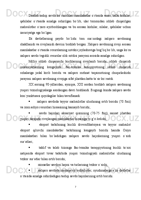 Dastlab tashqi savdo ko`rinishlari mamlakatlar o`rtasida emas, balki kishilar,
qabilalar   o`rtasida   amalga   oshirilgan   bo`lib,   ular   tomonidan   ishlab   chiqarilgan
mahsulotlar   o`zaro   ayirboshlangan   va   bu   asosan   kishilar,   oilalar,   qabilalar   uchun
zaruriyatga ega bo`lgan.
Ilk   davlatlarning   paydo   bo`lishi   tom   ma`nodagi   xalqaro   savdoning
shakllanish va rivojlanish davrini boshlab bergan. Xalqaro savdoning rivoji asosan
mamlakatlar o`rtasida resurslarning notekis joylashuviga bog’liq bo`lib, unga ko`ra
xalqaro savdo tegishli resurslar oldi-sotdisi jarayoni asosida amalga oshirilgan.
Milliy   ishlab   chiqaruvchi   kuchlarning   rivojlanib   borishi,   ishlab   chiqarish
imkoniyatlarining   kengayishi,   fan-texnika   taraqqiyotining   ishlab   chiqarish
sohalariga   jadal   kirib   borishi   va   xalqaro   mehnat   taqsimotining   chuqurlashishi
jarayoni xalqaro savdoning rivojiga sifat jihatdan katta ta`sir ko`rsatdi.
XX   asrning   90-yillaridan,   ayniqsa,   XXI   asrdan   boshlab   xalqaro   savdoning
yuqori texnologiyalarga asoslangan davri boshlandi. Bugungi kunda xalqaro savdo
kon`yunkturasi quyidagilar bilan tavsiflanadi:
 xalqaro savdoda tayyor mahsulotlar ulushining ortib borishi  (70 foiz)
va xom ashyo resurslari hissasining kamayib borishi;
   savdo   hajmlari   aksariyat   qismining   (70-75   foiz)   sanoat   jihatdan
yuqori darajada rivojlangan mamlakatlar hissasiga to`g’ri kelishi;
   eksport   tarkibining   kuchli   diversifikatsiyasi   va   tayyor   mahsulot
eksport   qiluvchi   mamlakatlar   tarkibining   kengayib   borishi   hamda   Osiyo
mamlakatlari   bilan   bo`ladidigan   xalqaro   savdo   hajmlarining   yuqori   o`sish
sur`atlari;
   taklif   va   talab   tizimiga   fan-texnika   taraqqiyotining   kuchli   ta`siri
natijasida   eksport   tovar   tarkibida   yuqori   texnologiyali   mahsulotlar   ulushining
tezkor sur`atlar bilan ortib borishi;
  xizmatlar savdosi hajmi va turlarining tezkor o`sishi;
  xalqaro savdoda mintaqaviy tashkilotlar, uyushmalarga a`zo davlatlar
o`rtasida amalga oshiriladigan tashqi savdo hajmlarining ortib borishi.
7 