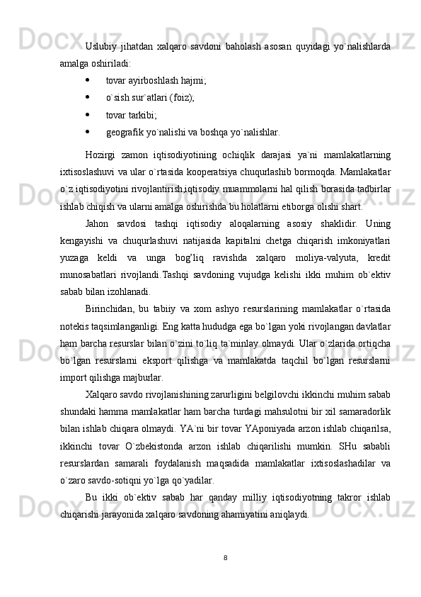 Uslubiy   jihatdan   xalqaro   savdoni   baholash   asosan   quyidagi   yo`nalishlarda
amalga oshiriladi:
 tovar ayirboshlash hajmi;
 o`sish sur`atlari (foiz);
 tovar tarkibi ;
 geografik yo`nalishi va boshqa yo`nalishlar.
Hozirgi   zamon   iqtisodiyotining   ochiqlik   darajasi   ya`ni   mamlakatlarning
ixtisoslashuvi va ular o`rtasida kooperatsiya chuqurlashib bormoqda. Mamlakatlar
o`z iqtisodiyotini rivojlantirish,iqtisodiy muammolarni hal qilish borasida tadbirlar
ishlab chiqish va ularni amalga oshirishda bu holatlarni etiborga olishi shart.
Jahon   savdosi   tashqi   iqtisodiy   aloqalarning   asosiy   shaklidir.   Uning
kengayishi   va   chuqurlashuvi   natijasida   kapitalni   chetga   chiqarish   imkoniyatlari
yuzaga   keldi   va   unga   bog’liq   ravishda   xalqaro   moliya-valyuta,   kredit
munosabatlari   rivojlandi.Tashqi   savdoning   vujudga   kelishi   ikki   muhim   ob`ektiv
sabab bilan izohlanadi.
Birinchidan,   bu   tabiiy   va   xom   ashyo   resurslarining   mamlakatlar   o`rtasida
notekis taqsimlanganligi. Eng katta hududga ega bo`lgan yoki rivojlangan davlatlar
ham barcha resurslar bilan o`zini to`liq ta`minlay olmaydi. Ular o`zlarida ortiqcha
bo`lgan   resurslarni   eksport   qilishga   va   mamlakatda   taqchil   bo`lgan   resurslarni
import qilishga majburlar.
Xalqaro savdo rivojlanishining zarurligini belgilovchi ikkinchi muhim sabab
shundaki hamma mamlakatlar ham barcha turdagi mahsulotni bir xil samaradorlik
bilan ishlab chiqara olmaydi. YA`ni bir tovar YAponiyada arzon ishlab chiqarilsa,
ikkinchi   tovar   O`zbekistonda   arzon   ishlab   chiqarilishi   mumkin.   SHu   sababli
resurslardan   samarali   foydalanish   maqsadida   mamlakatlar   ixtisoslashadilar   va
o`zaro savdo-sotiqni yo`lga qo`yadilar.
Bu   ikki   ob`ektiv   sabab   har   qanday   milliy   iqtisodiyotning   takror   ishlab
chiqarishi jarayonida xalqaro savdoning ahamiyatini aniqlaydi.
8 