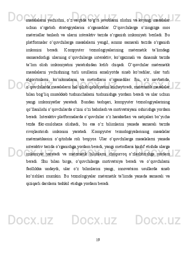 masalalarni   yechishni,   o‘z   vaqtida   to‘g‘ri   javoblarni   olishni   va   keyingi   masalalar
uchun   o‘rgatish   strategiyalarini   o‘rganadilar.   O‘quvchilarga   o‘zingizga   mos
materiallar   tanlash   va   ularni   interaktiv   tarzda   o‘rganish   imkoniyati   beriladi.   Bu
platformalar   o‘quvchilarga   masalalarni   yengil,   ammo   samarali   tarzda   o‘rganish
imkonini   beradi.   Kompyuter   texnologiyalarining   matematik   ta’limdagi
samaradorligi   ularning   o‘quvchilarga   interaktiv,   ko‘rgazmali   va   dinamik   tarzda
ta’lim   olish   imkoniyatini   yaratishidan   kelib   chiqadi.   O‘quvchilar   matematik
masalalarni   yechishning   turli   usullarini   amaliyotda   sinab   ko‘radilar,   ular   turli
algoritmlarni,   ko‘nikmalarni   va   metodlarni   o‘rganadilar.   Bu,   o‘z   navbatida,
o‘quvchilarda masalalarni hal qilish qobiliyatini kuchaytiradi, matematik masalalar
bilan   bog‘liq   murakkab   tushunchalarni   tushunishga   yordam   beradi   va   ular   uchun
yangi   imkoniyatlar   yaratadi.   Bundan   tashqari,   kompyuter   texnologiyalarining
qo‘llanilishi o‘quvchilarda o‘zini o‘zi baholash va motivatsiyani oshirishga yordam
beradi. Interaktiv platformalarda o‘quvchilar o‘z harakatlari va natijalari bo‘yicha
tezda   fikr-mulohaza   olishadi,   bu   esa   o‘z   bilimlarini   yanada   samarali   tarzda
rivojlantirish   imkonini   yaratadi.   Kompyuter   texnologiyalarining   masalalar
matematikasini   o‘qitishda   roli   beqiyos.   Ular   o‘quvchilarga   masalalarni   yanada
interaktiv tarzda o‘rganishga yordam beradi, yangi metodlarni kashf etishda ularga
imkoniyat   yaratadi   va   matematik   bilimlarni   chuqurroq   o‘zlashtirishga   yordam
beradi.   Shu   bilan   birga,   o‘quvchilarga   motivatsiya   beradi   va   o‘quvchilarni
faollikka   undaydi,   ular   o‘z   bilimlarini   yangi,   innovatsion   usullarda   sinab
ko‘rishlari   mumkin.   Bu   texnologiyalar   matematik   ta’limda   yanada   samarali   va
qiziqarli darslarni tashkil etishga yordam beradi.
19 