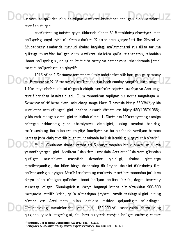 izl о vchil а r   q о‘ lid а n   о lib   q о‘ yilg а n   А xsikent   hududid а n   t о pilg а n   о ltin   n а rs а l а rni
t а vsifl а b   chiq а di .
А xsiketnining   t а rixini   q а yt а  tikl а shd а а lb а tt а  V .  B а rt о ldning  а h а miy а ti   k а tt а
b о‘ lg а nligi   q а yd   eytib   о‘ tishimiz   d а rk о r .   X   а srd а   а r а b   ge о gr а fl а ri   Ibn   X а vq а l   v а
Muq а dd а siy   а s а rl а rid а   m а vjud   sh а h а r   h а qid а gi   m а’ lum о tl а rni   rus   tilig а   t а rjim а
qilishg а   muv а ff а q   b о‘ lg а n   о lim   А xsikent   sh а hrid а   q а l ’а,   sh а h а rist о n ,   r а b о dd а n
ib о r а t   b о‘ lg а nligini ,   q о‘ rg ‘о n   hududid а   s а r о y   v а   q а m о qx о n а,   sh а hrist о nd а   j о me ’
m а sjidi   b о‘ lg а nligini  а niql а ydi 12
.
1913- yild а  I .  K а st а nye   t о m о nid а n   ilmiy   t а dqiq о tl а r  о lib   b о rilg а nig а  q а r а m а y
А.   Bry а n о v   v а   N .   Vesel о vskiy   m а’ lum о tl а rig а   hech   q а nd а y   y а ngilik   kiritilm а g а n .
I .  K а st а nye  а h о li   punktini  о‘ rg а nib   chiqib ,  x а r о b а l а r   rej а sini   tuzishg а  v а А xsiketg а
t а vsif   berishg а   h а r а k а t   qil а di .   О lim   t о m о nid а n   t о pilg а n   bir   nech а   t а ng а l а rg а   А.
Semen о v   t а’ rif   ber а r   ek а n ,   mis   ch а q а   t а ng а   N а sr   II   d а vrid а   hijriy   330(942)- yild а
А xsiketd а   z а rb   qiling а nligini ,   b о shq а   kumush   dirh а m   es а   hijriy   480(1087/1088)-
yild а  z а rb   qiling а n   ek а nligini   t а’ kidl а b  о‘ t а di .  L . Zimin   es а  I . K а st а nyening  а m а lg а
о shirg а n   ishl а rining   jud а   а h а miy а tsiz   ek а nligini ,   uning   s а y о h а t   h а qid а gi
m а’ ruz а sining   f а n   bil а n   umumiyligi   k а mligini   v а   bu   his о b о td а   y о zilg а n   h а mm а
n а rs а g а  jud а  ehtiy о tk о rlik   bil а n   mun о s а b а td а  b о‘ lish   ker а kligini   q а yd   etib  о‘ t а di 13
.
Yu . G .   Chul а n о v   sh а h а r   x а r о b а l а ri   Sird а ry о   y о q а l а b   bir   kil о metr   uzunlikd а
y а st а nib   y о tg а nligini , А xsikent   I   d а n   f а rqli   r а vishd а А xsikent   II   d а  x о m   g ‘ ishtd а n
qurilg а n   must а hk а m   m а s о f а d а   dev о rl а ri   y о‘ qligi ,   sh а h а r   qisml а rg а
а jr а tilm а g а nligi ,   shu   bil а n   birg а   sh а h а rning   ilk   l о yih а   sh а klini   tikl а shning   il о ji
b о‘ lm а g а nligini  а ytg а n .  Mu а llif   sh а h а rning   m а rk а ziy   qismi   h а r   t о m о nd а n   j а rlik   v а
d а ry о   bil а n   о‘ r а lg а n   q а l ’а d а n   ib о r а t   b о‘ lg а n   b о‘ lishi   ker а k ,   deg а n   t а xminiy
xul о s а g а   kelg а n .   Shuningdek   u ,   d а ry о   bugungi   kund а   о‘ z   о‘ z а nid а n   500-800
metrg а ch а   surilib   kelib ,   q а l ’а   о‘ rn а shg а n   j о yl а rni   yuvib   t а shl а g а nligini ,   uning
о‘ rnid а   es а   А xsi   n о mi   bil а n   kichkin а   qishl о q   q о lg а nligini   t а’ kidl а g а n .
Chul а n о vning   t а xminl а rid а n   y а n а   biri ,   150-200- yil   m о b а ynid а   d а ry о   о‘ ng
qirg ‘о qni   yuvib   ketg а nligini ,   shu   b о is   bu   yerd а   m а vjud   b о‘ lg а n   q а dimgi   m о z о r
12
  Чуланов Г. «Городище Ахсикент». СА 1963. №3. – C.193.
13
  Анарбаев А. «Ахсикент в древности и средневековье». СА 1988 №1. – C. 171
19 