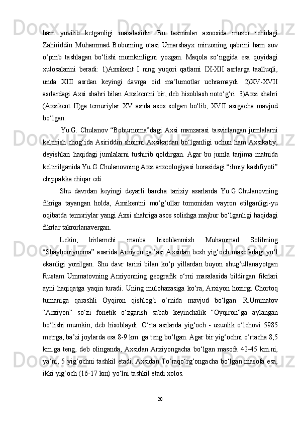 h а m   yuvilib   ketg а nligi   m а s а l а sidir .   Bu   t а xminl а r   а sn о sid а   m о z о r   ichid а gi
Z а hiriddin   Muh а mm а d   B о burning   о t а si   Um а rsh а yx   mirz о ning   q а brini   h а m   suv
о‘ pirib   t а shl а g а n   b о‘ lishi   mumkinligini   y о zg а n .   M а q о l а   s о‘ nggid а   es а   quyid а gi
xul о s а l а rini   ber а di :   1)А xsikent   I   ning   yuq о ri   q а tl а mi   IX - XII   а srl а rg а   t аа lluqli ,
und а   XIII   а srd а n   keyingi   d а vrg а   о id   m а’ lum о tl а r   uchr а m а ydi .   2) XV - XVII
а srl а rd а gi   А xsi   sh а hri   bil а n   А xsikentni   bir ,   deb   his о bl а sh   n о t о‘ g ‘ ri . 3)А xsi   sh а hri
(А xsikent   II ) g а   temuriyl а r   XV   а srd а   а s о s   s о lg а n   b о‘ lib ,   XVII   а srg а ch а   m а vjud
b о‘ lg а n .
Yu . G .   Chul а n о v   “ B о burn о m а” d а gi   А xsi   m а nz а r а si   t а svirl а ng а n   juml а l а rni
keltirish   ch о g ‘ id а А siriddin   sh о irni   А xsik а td а n   b о‘ lg а nligi   uchun   h а m   А xsik а tiy ,
deyishl а ri   h а qid а gi   juml а l а rni   tushirib   q о ldirg а n .   А g а r   bu   juml а   t а rjim а   m а tnid а
keltirilg а nid а  Yu . G . Chul а n о vning  А xsi  а rxe о l о giy а si   b о r а sid а gi  “ ilmiy   k а shfiy о ti ”
chipp а kk а  chiq а r   edi . 
Shu   d а vrd а n   keyingi   dey а rli   b а rch а   t а rixiy   а s а rl а rd а   Yu . G . Chul а n о vning
fikrig а   t а y а ng а n   h о ld а,   А xsikentni   m о‘ g ‘ ull а r   t о m о nid а n   v а yr о n   etilg а nligi - yu
о qib а td а  temuriyl а r   y а ngi  А xsi   sh а hrig а а s о s   s о lishg а  m а jbur   b о‘ lg а nligi   h а qid а gi
fikrl а r   t а kr о rl а n а verg а n .
Lekin ,   birl а mchi   m а nb а   his о bl а nmish   Muh а mm а d   S о lihning
“ Sh а yb о niyn о m а” а s а rid а А rxiy о n   q а l ’а si   А xsid а n   besh   yig ‘о ch   m а s о f а d а gi   y о‘ l
ek а nligi   y о zilg а n .   Shu   d а vr   t а rixi   bil а n   k о‘ p   yill а rd а n   buy о n   shug ‘ ull а n а y о tg а n
Rust а m   Umm а t о vning   А rxiy о nning   ge о gr а fik   о‘ rni   m а s а l а sid а   bildirg а n   fikrl а ri
а yni   h а qiq а tg а   y а qin   tur а di .   Uning   mul о h а z а sig а   k о‘ r а, А rxiy о n   h о zirgi   Ch о rt о q
tum а nig а   q а r а shli   О yqir о n   qishl о g ‘ i   о‘ rnid а   m а vjud   b о‘ lg а n .   R . Umm а t о v
“А rxiy о n ”   s о‘ zi   f о netik   о‘ zg а rish   s а b а b   keyinch а lik   “О yqir о n ” g а   а yl а ng а n
b о‘ lishi   mumkin ,   deb   his о bl а ydi .   О‘ rt а   а srl а rd а   yig ‘о ch   -   uzunlik   о‘ lch о vi   5985
metrg а,  b а’ zi   j о yl а rd а  es а 8-9  km .  g а  teng   b о‘ lg а n . А g а r   bir   yig ‘о chni  о‘ rt а ch а 8,5
km . g а   teng ,   deb   о ling а nd а,   А xsid а n   А rxiy о ng а ch а   b о‘ lg а n   m а s о f а   42-45   km . ni ,
y а’ ni , 5   yig ‘о chni   t а shkil   et а di . А xsid а n   T о‘ r а q о‘ rg ‘о ng а ch а   b о‘ lg а n   m а s о f а   es а,
ikki   yig ‘о ch  (16-17  km )  y о‘ lni   t а shkil   et а di   x о l о s .
20 