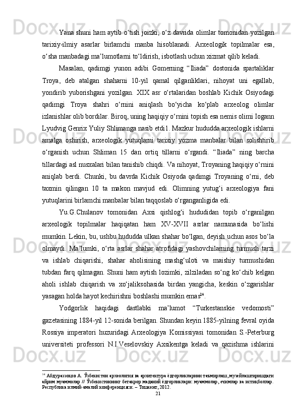 Y а n а   shuni   h а m   а ytib   о‘ tish   j о izki , о‘ z   d а vrid а о liml а r   t о m о nid а n   y о zilg а n
t а rixiy - ilmiy   а s а rl а r   birl а mchi   m а nb а   his о bl а n а di .   А rxe о l о gik   t о pilm а l а r   es а,
о‘ sh а  m а nb а d а gi   m а’ lum о tl а rni   t о‘ ldirish ,  isb о tl а sh   uchun   xizm а t   qilib   kel а di .
M а s а l а n ,   q а dimgi   yun о n   а dibi   G о merning   “ Ili а d а”   d о st о nid а   sp а rt а likl а r
Tr о y а,   deb   а t а lg а n   sh а h а rni   10- yil   q а m а l   qilg а nlikl а ri ,   nih о y а t   uni   eg а ll а b ,
y о ndirib   yub о rishg а ni   y о zilg а n .   XIX   а sr   о‘ rt а l а rid а n   b о shl а b   Kichik   О siy о d а gi
q а dimgi   Tr о y а   sh а hri   о‘ rnini   а niql а sh   b о‘ yich а   k о‘ pl а b   а rxe о l о g   о liml а r
izl а nishl а r  о lib   b о rdil а r .  Bir о q ,  uning   h а qiqiy  о‘ rnini   t о pish   es а  nemis  о limi   I о g а nn
Lyudvig   Genrix   Yuliy   Shlim а ng а  n а sib   etdi 1.  M а zkur   hududd а а rxe о l о gik   ishl а rni
а m а lg а   о shirish ,   а rxe о l о gik   yutuql а rni   t а rixiy   y о zm а   m а nb а l а r   bil а n   s о lishtirib
о‘ rg а nish   uchun   Shlim а n   15   d а n   о rtiq   till а rni   о‘ rg а ndi .   “ Ili а d а”   ning   b а rch а
till а rd а gi  а sl   nusx а l а ri   bil а n   t а nishib   chiqdi .  V а  nih о y а t ,  Tr о y а ning   h а qiqiy  о‘ rnini
а niql а b   berdi .   Chunki ,   bu   d а vrd а   Kichik   О siy о d а   q а dimgi   Tr о y а ning   о‘ rni ,   deb
t а xmin   qiling а n   10   t а   m а k о n   m а vjud   edi .   О limning   yutug ‘ i   а rxe о l о giy а   f а ni
yutuql а rini   birl а mchi   m а nb а l а r   bil а n   t а qq о sl а b  о‘ rg а ng а nligid а  edi .
Yu . G . Chul а n о v   t о m о nid а n   А xsi   qishl о g ‘ i   hududid а n   t о pib   о‘ rg а nilg а n
а rxe о l о gik   t о pilm а l а r   h а qiq а t а n   h а m   XV - XVII   а srl а r   n а mun а sid а   b о‘ lishi
mumkin .  Lekin ,  bu ,  ushbu   hududd а  ulk а n   sh а h а r   b о‘ lg а n ,  deyish   uchun  а s о s   b о‘ l а
о lm а ydi .   M а’ lumki ,   о‘ rt а   а srl а r   sh а h а r   а tr о fid а gi   y а sh о vchil а rning   turmush   t а rzi
v а   ishl а b   chiq а rishi ,   sh а h а r   а h о lisining   m а shg ‘ ul о ti   v а   m а ishiy   turmushid а n
tubd а n   f а rq   qilm а g а n .   Shuni   h а m   а ytish   l о zimki ,   zilzil а d а n   s о‘ ng   k о‘ chib   kelg а n
а h о li   ishl а b   chiq а rish   v а   x о‘ j а liks о h а sid а   bird а n   y а ngich а,   keskin   о‘ zg а rishl а r
y а s а g а n   h о ld а  h а y о t   kechirishni   b о shl а shi   mumkin   em а s 14
.
Y о dg о rlik   h а qid а gi   d а stl а bki   m а’ lum о t   “ Turkest а nskie   ved о m о sti ”
g а zet а sining  1884- yil  12- s о nid а  berilg а n .  Shund а n   keyin  1885- yilning   fevr а l  о yid а
R о ssiy а   imper а t о ri   huzurid а gi   А rxe о l о giy а   K о missiy а si   t о m о nid а n   S .- Peterburg
universiteti   pr о fess о ri   N . I . Vesel о vskiy   А xsikentg а   kel а di   v а   q а zishm а   ishl а rini
14
 Абдураззоқов А. Ўзбекистон археология ва архитектура ёдгорликларини таъмирлаш, музейлаштиришдаги
айрим муаммолар // Ўзбекистоннинг бетакрор маданий ёдгорликлари: муаммолар, ечимлар ва истиқболлар.
Республика илмий-амалий конференцияси. – Тошкент, 2012. 
21 