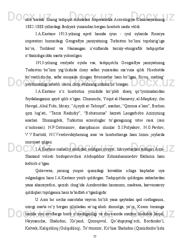 о lib   b о r а di .   Uning   t а dqiq о t   xul о s а l а ri   Imper а t о rlik   А rxe о l о giy а   K о missiy а sining
1882-1888- yill а rd а gi   f ао liy а ti   yuz а sid а n   berg а n   his о b о ti   n а shr   etildi .
I .А. K а st а ne   1913- yilning   а prel   h а md а   iyun   -   iyul   о yl а rid а   R о ssiy а
imper а t о ri   huzurid а gi   Ge о gr а fiy а   j а miy а tining   Turkist о n   b о‘ limi   t о pshirig ‘ ig а
k о‘ r а,   T о shkent   v а   N а m а ng а n   u ’ ezdl а rid а   t а rixiy - etn о gr а fik   t а dqiq о tl а r
о‘ tk а zishg а  ikki   m а rt а  yub о rilg а n .
1913- yilning   senty а br   о yid а   es а,   t а dqiq о tchi   Ge о gr а fiy а   j а miy а tining
Turkist о n   b о‘ limi   yig ‘ ilishid а   ilmiy   s а f а ri   yuz а sid а n   m а’ ruz а   qildi .   His о b о td а
k о‘ rs а tilishich а,   s а f а r   а sn о sid а   о ling а n   f о t о sur а tl а r   h а m   b о‘ lg а n .   Bir о q ,   m а bl а g ‘
yetishm а sligi   s а b а bli   ul а rni   ch о p   etishning   imk о ni   b о‘ lm а g а n .
I .А. K а st а ne   о‘ z   his о b о tini   y о zishd а   k о‘ pl а b   sh а rq   q о‘ ly о zm а l а rid а n
f о yd а l а ng а nini   q а yd   qilib  о‘ tg а n .  Chun о nchi ,  Y о qut  а l - H а m а viy , а l - M а qdisiy ,  ibn
H а vq а l , А bul   Fid о,  Idrisiy , “А j о yib  а t - T а b о q о t ”, а s а rl а ri , “ Q о musi  а’ l а m ”,  Burh о n
q о zi   lug ‘а ti ,   “ T а rixi   R а shidiy ”,   “ B о burn о m а”   h а zr а ti   L а ng а rb о b о   А ziziyning
а s а rl а ri .   Shuningdek ,   Turkist о n   а rxe о l о gl а r   t о‘ g а r а gining   vitse   r а isi   ( r а is
о‘ rinb о s а ri )   N . P .О str о um о v ,   sh а rqshun о s   о liml а r   S . I . P о ly а k о v ,   N . G . P а vl о v ,
V . V . B а rt о ld ,   N . I . Vesel о vskiyl а rning   а s а r   v а   his о b о tl а rig а   h а m   l о zim   j о yl а rd а
mur о j аа t   qilg а n .
I .А. K а st а ne   m а h а lliy  а h о lid а n   eshitg а n   riv о y а t ,  hik о y а tl а rd а n   t а shq а ri  А xsi -
Sh а x а nd   v о l о sti   b о shq а ruvchisi   А bduq а hh о r   Eshmuh а mmed о v   fikrl а rini   h а m
keltirib  о‘ tg а n .
Q о l а vers а,   j а rning   yuq о ri   qismid а gi   k о v а kl а r   ichig а   k а pt а rl а r   uy а
s о lg а nligini   h а m   I .А. K а st а ne   y о zib   q о ldirg а n .   T а dqiq о tchi   q о ldirg а n   x а b а rl а rd а n
y а n а   а h а miy а tlisi ,   q а zish   ch о g ‘ id а   А xsikentd а n   h а mm о m ,   m а dr а s а,   k а rv о ns а r о y
q о ldiql а ri   t о pilg а nini   h а m   t а’ kidl а b  о‘ tg а nligidir .
U   А xsi   bir   nech а   m а r о t а b а   v а yr о n   b о‘ lib   y а n а   q а yt а d а n   q а d   r о stl а g а nini ,
о xirgi   m а rt а   r о‘ y   berg а n   zilzil а d а n   s о‘ ng   а h о li   shim о lg а,   y а’ ni ,   K о s о n   t о m о ng а
h а md а   y о n   а tr о fl а rg а   b о rib   о‘ rn а shg а nligi   v а   shu   а sn о d а   m а zkur   hududd а   J а nj а l ,
N а ym а nch а,   Sh а hid о n ,   X о‘ j а nd ,   Q о z о q о vul ,   Q о‘ shq а yr а g ‘о ch ,   B о rdimk о‘ l ,
K а lv а k ,  K а lqishl о q  ( Gulqishl о q ),  T о‘ rtm о z о r ,  K о‘ hn а  Sh а hid о n  ( Qumid о nb о‘ lishi
22 