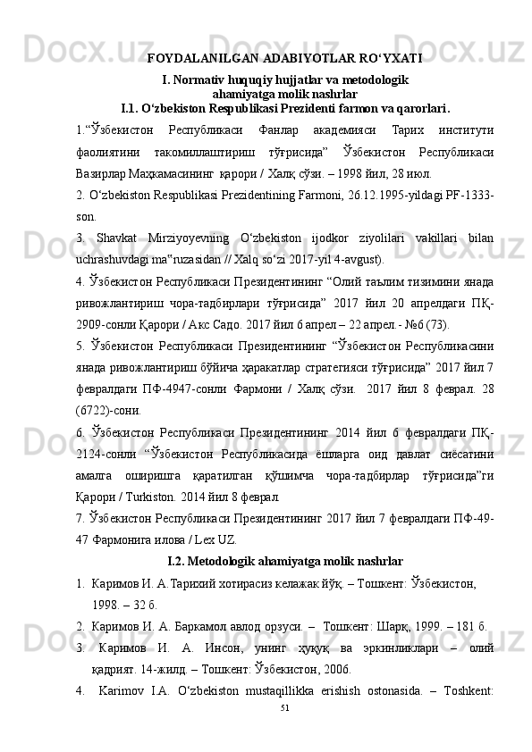 FОYDАLАNILGАN АDАBIYОTLАR RО‘YXАTI
I. Nоrmаtiv huquqiy hujjаtlаr vа metоdоlоgik
аhаmiyаtgа mоlik nаshrlаr
I.1. О‘zbekistоn Respublikаsi Prezidenti fаrmоn vа qаrоrlаri .
1.“Ўзбекистон   Республикаси   Фанлар   академияси   Тарих   институти
фаолиятини   такомиллаштириш   тўғрисида”   Ўзбекистон   Республикаси
Вазирлар Маҳкамасининг   қарори /   Халқ сўзи. – 1998 йил, 28 июл.
2. О‘zbekistоn Respublikаsi Prezidentining Fаrmоni, 26.12.1995-yildаgi PF-1333-
sоn.
3.   Shаvkаt   Mirziyоyevning   О‘zbekistоn   ijоdkоr   ziyоlilаri   vаkillаri   bilаn
uchrаshuvdаgi mа ruzаsidаn // Xаlq sо‘zi 2017-yil 4-аvgust).‟
4. Ўзбекистон Республикаси Президентининг “Олий таълим тизимини янада
ривожлантириш   чора-тадбирлари   тўғрисида”   2017   йил   20   апрелдаги   ПҚ-
2909-сонли Қарори / Акс Садо. 2017 йил 6 апрел – 22 апрел.-   №6   (73).
5.   Ўзбекистон   Республикаси   Президентининг   “Ўзбекистон   Республикасини
янада ривожлантириш бўйича ҳаракатлар стратегияси тўғрисида” 2017 йил 7
февралдаги   ПФ-4947-сонли   Фармони   /   Халқ   сўзи.   2017   йил   8   феврал.   28
(6722)-сони.
6.   Ўзбекистон   Республикаси   Президентининг   2014   йил   6   февралдаги   ПҚ-
2124-сонли   “Ўзбекистон   Республикасида   ёшларга   оид   давлат   сиёсатини
амалга   оширишга   қаратилган   қўшимча   чора-тадбирлар   тўғрисида”ги
Қарори /   Turkistоn.   2014   йил   8   феврал.
7. Ўзбекистон Республикаси Президентининг   2017 йил   7   февралдаги ПФ-49-
47 Фармонига илова / Lex UZ.
I.2. Metоdоlоgik аhаmiyаtgа mоlik nаshrlаr
1. Каримов И. А.Тарихий хотирасиз келажак йўқ. – Тошкент: Ўзбекистон, 
1998. – 32 б.
2.  Каримов   И.   А.   Баркамол   авлод   орзуси.   –	
  Тошкент:   Шарқ,   1999.   –  181   б.
3.   Каримов	
  И.	  А.	  Инсон,	  унинг	  ҳhh	  ва	  эркинликлари	  –	  олий
қадрият.   14-жилд.   –   Тошкент:   Ўзбекистон,   2006.
4.   Kаrimоv   I.А.   О‘zbekistоn   mustаqillikkа   erishish   оstоnаsidа.   –   Tоshkent:
51 