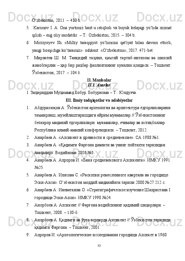 О‘zbekistоn, 2011. –   430 b.
5.   Kаrimоv I. А. Оnа yurtimiz bаxt-u istiqbоli vа buyuk kelаjаgi yо‘lidа xizmаt
qilish – eng оliy sаоdаtdir. – T.: Оzbekistоn, 2015. – 304 b.
6.   Mirziyоyev   Sh.   «Milliy   tаrаqqiyоt   yо‘limizni   qаt'iyаt   bilаn   dаvоm   ettirib,
yаngi bоsqichgа kо‘tаrаmiz». оshkent: «О‘zbekistоn», 2017. 471-bet.
7.   Мирзиёев   Ш.   М.   Танқидий   таҳлил,   қаътий   тартиб-интизом   ва   шахсий
жавобгарлик – ҳар бир раҳбар фаолиятининг куналик қоидаси. – Тошкент:
Ўзбекистон, 2017. – 104 б.
II. Mаnbаlаr
II.1. Аsаrlаr
1. Заҳириддин Муҳаммад Бобур. Бобурнома – Т.: Юлдузча.
III. Ilmiy tаdqiqоtlаr vа аdаbiyоtlаr
1. Абдураззоқов А. Ўзбекистон археология ва архитектура ёдгорликларини 
таъмирлаш, музейлаштиришдаги айрим муаммолар // Ўзбекистоннинг 
бетакрор маданий ёдгорликлари: муаммолар, ечимлар ва истиқболлар. 
Республика илмий-амалий конференцияси. – Тошкент, 2012. 
2. Анарбаев А. «Ахсикент в древности и средневекове». СА 1988 №1.
3. Анарбаев А. «Қадимги Фарғона давлати ва унинг пойтахти тарихидан 
лавҳалар». Водийнома 2016 №1. 
4. Анарбаев А. Ахроров И. «Баня средневекового Ахсикента». ИМКУ 1991 
№25.
5. Анарбаев А. Илясова С. «Раскопки ремесленного квартала на городище 
Эски-Ахси». О‘збекистон моддий маданийати тарихи 2000 №27 212 с.
6. Анарбаев А. Иневаткина О. «Стратиграфическое изучение Шахристана I 
городища Эски-Ахси». ИМКУ 1990 №24.
7. Анорбоев А. Ахсикент // Фарғона водийсининг қадимий шаҳарлари. – 
Тошкент, 2008. – 130-б.
8. Анорбоев А. Қадимги ва ўрта асрларда Ахсикент // Ўзбекистон тарихида 
қадимги Фарғона. – Тошкент, 2001.
9. Ахроров И. «Археологические исследования городища Ахсикет в 1960 
52 