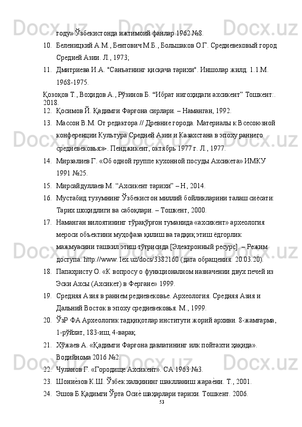 году» Ўзбекистонда ижтимоий фанлар 1962 №8.
10. Беленицкий А.М., Бентович М.Б., Большаков О.Г. Средневековый город 
Средней Азии. Л., 1973; 
11. Дмитриева И.А. "Санъатнинг қисқача тарихи". Иншолар жилд. 1.1.М. 
1968-1975.
Қозоқов Т., Воҳидов А., Рўзинов Б.  “ Ибрат нигоҳидаги ахсикент”  Тошкент:. 
2018.
12. Қосимов Й. Қадимги Фарғона сирлари. – Наманган, 1992.
13. Массон В.М. От редактора // Древние города. Материалы к Всесоюзной 
конференции Культура Средней Азии и Казахстана в эпоху раннего 
средневековья ≫ . Пенджикент, октябрь 1977 г. Л., 1977.
14. Мирзалиев Г. «Об одной группе кухонной посуды Ахсикета» ИМКУ 
1991 №25.
15. Мирсайдуллаев M. “Ахсикент тарихи” – H, 2014.
16. Мустабид тузумнинг Ўзбекистон миллий бойликларини талаш сиёсати: 
Тарих шоҳидлиги ва сабоқлари. – Тошкент, 2000.
17. Наманган вилоятининг тўрақўрғон туманида «ахсикент» археология 
мероси объектини муҳофаза қилиш ва тадқиқ этиш ёдгорлик 
мажмуасини ташкил этиш тўғрисида [Электронный ресурс]. – Режим 
доступа: http://www. lex.uz/dоcs/3382160 (дата обращения: 20.03.20).
18. Папахристу О. «К вопросу о функционалном назначении двух печей из 
Эски Ахсы (Ахсикет) в Фергане» 1999.
19. Средняя Азия в раннем редневековье. Археология. Средняя Азия и 
Дальний Восток в эпоху средневековья. М., 1999.
20. ЎзР ФА Археологик тадқиқотлар институти жорий архиви. 8-жамғарма, 
1-рўйхат, 183-иш, 4-варақ.
21. Хўжаев А. «Қадимги Фарғона давлатининг илк пойтахти ҳақида». 
Водийнома 2016 №2.
22. Чуланов Г. «Городище Ахсикент». СА 1963 №3.
23. Шоние?зов К.Ш. Ўзбек халқининг шаклланиш жара	е?ни. Т., 2001.
24. Эшов Б.Қадимги Ўрта Оси	
е? шаҳарлари тарихи. Тошкент. 2006.
53 