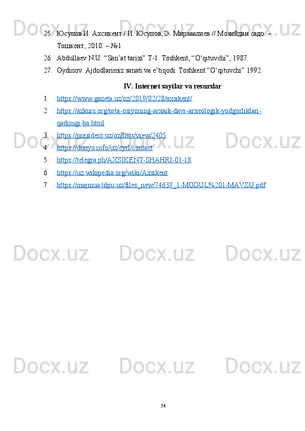 25. Юсупов И. Ахсикент / И. Юсупов, Э. Мирзаалиев // Мозийдан садо. – 
Тошкент, 2010. – №1. 
26. Аbdullаev N.U. “Sаn’аt tаrixi” T-1. Tоshkent, “О‘qituvchi”, 1987. 
27. Оydinоv. Аjdоdlаrimiz sаnаti vа e’tiqоdi. Tоshkent.“О‘qituvchi” 1992.
IV. Internet sаytlаr vа resurslаr
1. https://www.gаzetа.uz/оz/2019/02/28/аxsikent/   
2. https://аzkurs.оrg/оrtа-оsiyоning-аrxаik-dаvr-аrxeоlоgik-yоdgоrliklаri-   
qаdimgi-bа.html
3. https://president.uz/оz/lists/view/2405   
4. https://dunyо.infо/uz/cyrl/cоntаct   
5. https://telegrа.ph/АXSIKENT-SHАHRI-01-18   
6. https://uz.wikipediа.оrg/wiki/Аxsikent   
7. https://mаjmuа.tdpu.uz/files_new/74639_1-MОDUL%201-MАVZU.pdf   
 
54 