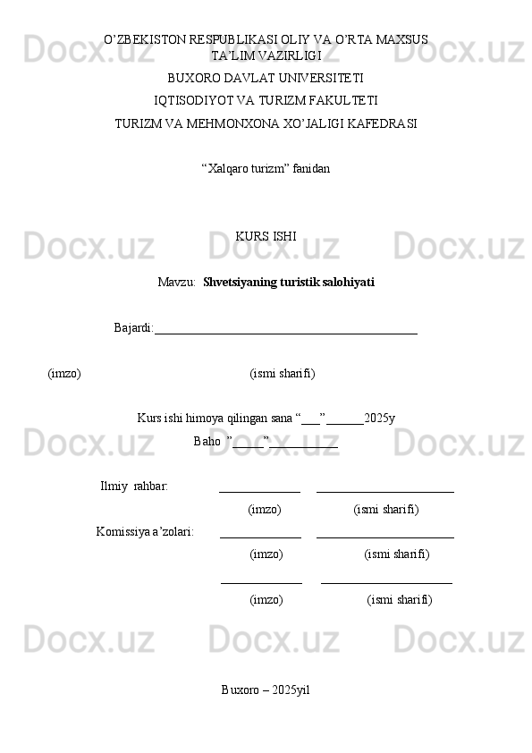 O’ZBEKISTON RESPUBLIKASI OLIY VA O’RTA MAXSUS
TA’LIM VAZIRLIGI
BUXORO DAVLAT UNIVERSITETI
IQTISODIYOT VA TURIZM FAKULTETI 
TURIZM VA MEHMONXONA XO’JALIGI KAFEDRASI
“Xalqaro turizm” fanidan
KURS ISHI
Mavzu:   Shvetsiyaning turistik salohiyati
Bajardi:__________________________________________
     (imzo)                                                      (ismi sharifi)
Kurs ishi himoya qilingan sana “___”______2025y
Baho  ”_____”___________
       Ilmiy  rahbar:                _____________     ______________________
                                           (imzo)                       (ismi sharifi)
      Komissiya a’zolari:        _____________     ______________________
                                               (imzo)                          (ismi sharifi)
                                             _____________      _____________________
                                                (imzo)                           (ismi sharifi)
Buxoro – 2025yil 