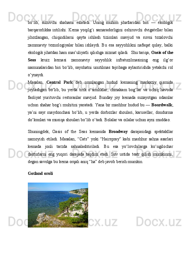 bo‘lib,   suzuvchi   shaharni   eslatadi.   Uning   muhim   jihatlaridan   biri   —   ekologik
barqarorlikka  intilishi.   Kema   yoqilg‘i   samaradorligini   oshiruvchi   dvigatellar   bilan
jihozlangan,   chiqindilarni   qayta   ishlash   tizimlari   mavjud   va   suvni   tozalovchi
zamonaviy   texnologiyalar   bilan   ishlaydi.   Bu   esa   sayyohlikni   nafaqat   qulay,   balki
ekologik jihatdan ham mas’uliyatli qilishga xizmat qiladi.  Shu tariqa,  Oasis of the
Seas   kruiz   kemasi   zamonaviy   sayyohlik   infratuzilmasining   eng   ilg‘or
namunalaridan biri bo‘lib, sayohatni unutilmas tajribaga aylantirishda yetakchi rol
o‘ynaydi.
Masalan,   Central   Park   deb   nomlangan   hudud   kemaning   markaziy   qismida
joylashgan   bo‘lib,   bu   yerda   tirik   o‘simliklar,   chinakam   bog‘lar   va   ochiq   havoda
faoliyat   yurituvchi   restoranlar   mavjud.   Bunday   joy   kemada   suzayotgan   odamlar
uchun shahar bog‘i muhitini yaratadi. Yana bir mashhur hudud bu —   Boardwalk ,
ya’ni   sayr   maydonchasi   bo‘lib,   u   yerda   dorbozlar   shoulari,   karusellar,   dondurma
do‘konlari va musiqa shoulari bo‘lib o‘tadi. Bolalar va oilalar uchun ayni muddao.
Shuningdek,   Oasis   of   the   Seas   kemasida   Broadway   darajasidagi   spektakllar
namoyish   etiladi.   Masalan,   “Cats”   yoki   “Hairspray”   kabi   mashhur   sahna   asarlari
kemada   jonli   tarzda   sahnalashtiriladi.   Bu   esa   yo‘lovchilarga   ko‘ngilochar
dasturlarni   eng   yuqori   darajada   taqdim   etadi.   Suv   ustida   teatr   qilish   mumkinmi,
degan savolga bu kema orqali aniq “ha” deb javob berish mumkin.
Gotland oroli 