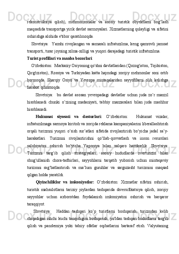 rekonstruksiya   qilish),   mehmonxonalar   va   asosiy   turistik   obyektlarni   bog‘lash
maqsadida transportga yirik davlat sarmoyalari. Xizmatlarning qulayligi va sifatini
oshirishga alohida e'tibor qaratilmoqda.
Shvetsiya:     Yaxshi   rivojlangan   va  samarali   infratuzilma,   keng  qamrovli   jamoat
transporti, turar joyning xilma-xilligi va yuqori darajadagi turistik infratuzilma.
Turist profillari va manba bozorlari :
O'zbekiston:  Markaziy Osiyoning qo'shni davlatlaridan (Qozog'iston, Tojikiston,
Qirg'iziston), Rossiya  va Turkiyadan katta hajmdagi  xorijiy mehmonlar  soni  ortib
bormoqda.   Sharqiy   Osiyo   va   Yevropa   mintaqalaridan   sayyohlarni   olib   kelishga
harakat qilinmoqda.
Shvetsiya:     bu   davlat   asosan   yevropadagi   davlatlar   uchun   juda   zo’r   manzil
hisoblanadi   chunki   o’zining   madaniyati,   tabbiy   manzaralari   bilan   juda   mashhur
hisoblanadi.
Hukumat   siyosati   va   dasturlari:   O‘zbekiston:     Hukumat   vizalar,
infratuzilmaga sarmoya kiritish va xorijda reklama kampaniyalarini liberallashtirish
orqali   turizmni   yuqori   o‘sish   sur’atlari   sifatida   rivojlantirish   bo‘yicha   jadal   sa’y-
harakatlari.   Turizmni   rivojlantirishni   qo‘llab-quvvatlash   va   inson   resurslari
salohiyatini   oshirish   bo‘yicha   Yaponiya   bilan   xalqaro   hamkorlik.   Shvetsiya:
Turizmni   targ ib   qilish   strategiyalari,   asosiy   hududlarda   overturizm   bilanʻ
shug ullanish   chora-tadbirlari,   sayyohlarni   tarqatib   yuborish   uchun   mintaqaviy	
ʻ
turizmni   rag batlantirish   va   ma lum   guruhlar   va   sarguzasht   turizmini   maqsad	
ʻ ʼ
qilgan holda yaratildi.
Qiyinchiliklar   va   imkoniyatlar:   O‘zbekiston:   Xizmatlar   sifatini   oshirish,
turistik   mahsulotlarni   tarixiy   joylardan   tashqarida   diversifikatsiya   qilish,   xorijiy
sayyohlar   uchun   axborotdan   foydalanish   imkoniyatini   oshirish   va   barqaror
taraqqiyot.
Shvetsiya:     Haddan   tashqari   ko’p   turistlarni   boshqarish,   turizmdan   kelib
chiqadigan ishchi kuchi tanqisligini boshqarish, yo'ldan tashqari hududlarni targ'ib
qilish   va   pandemiya   yoki   tabiiy   ofatlar   oqibatlarini   bartaraf   etish.   Valyutaning 